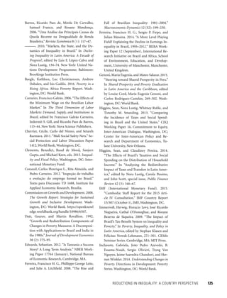 REDUCTIONS IN INEQUALITY: A COUNTRY PERSPECTIVE 	 125
Fall of Brazilian Inequality: 1981–2004.”
Macro­economic Dynamics 12 (S2): 199–230.
Ferreira, Francisco H. G., Sergio P. Firpo, and
Julian Messina. 2014. “A More Level Playing
Field? Explaining the Decline in Earnings In-
equality in Brazil, 1995–2012.” IRIBA Work-
ing Paper 12 (September), International Re-
search Initiative on Brazil and Africa, School
of Environment, Education, and Develop-
ment, University of Manchester, Manchester,
United Kingdom.
Genoni, María Eugenia, and Mateo Salazar. 2015.
“Steering toward Shared Prosperity in Peru.”
In Shared Prosperity and Poverty Eradication
in Latin America and the Caribbean, edited
by Louise Cord, María Eugenia Genoni, and
Carlos Rodríguez-Castelán, 269–302. Wash-
ington, DC: World Bank.
Higgins, Sean, Nora Lustig, Whitney Ruble, and
Timothy M. Smeeding. 2013. “Comparing
the Incidence of Taxes and Social Spend-
ing in Brazil and the United States.” CEQ
Working Paper 16, Commitment to Equity,
Inter-American Dialogue, Washington, DC;
Center for Inter-American Policy and Re-
search and Department of Economics, Tu-
lane University, New Orleans.
Higgins, Sean, and Claudiney Pereira. 2014.
“The Effects of Brazil’s Taxation and Social
Spending on the Distribution of Household
Income.” In “Analyzing the Redistributive
Impact of Taxes and Transfers in Latin Amer-
ica,” edited by Nora Lustig, Carola Pessino,
and John Scott, special issue, Public Finance
Review 42 (3): 346–67.
IMF (International Monetary Fund). 2015.
“Cambodia: Staff Report for the 2015 Arti-
cle IV Consultation.” IMF Country Report
15/307 (October 1), IMF, Washington, DC.
Immervoll, Herwig, Horacio Levy, José Ricardo
Nogueira, Cathal O’Donoghue, and Rozane
Bezerra de Siqueira. 2009. “The Impact of
Brazil’s Tax-Benefit System on Inequality and
Poverty.” In Poverty, Inequality, and Policy in
Latin America, edited by Stephan Klasen and
Felicitas Nowak-Lehmann, 271–301. CESifo
Seminar Series. Cambridge, MA: MIT Press.
Inchauste, Gabriela, João Pedro Azevedo, B.
Essama-Nssah, Sergio Olivieri, Trang Van
Nguyen, Jaime Saavedra-Chanduvi, and Her-
nan Winkler. 2014. Understanding Changes in
Poverty. Directions in Development: Poverty
Series. Washington, DC: World Bank.
Barros, Ricardo Paes de, Mirela De Carvalho,
Samuel Franco, and Rosane Mendonça.
2006. “Uma Análise das Principais Causas da
Queda Recente na Desigualdade de Renda
Brasileira.” Revista Econômica 8 (1): 117–47.
———. 2010. “Markets, the State, and the Dy-
namics of Inequality in Brazil.” In Declin-
ing Inequality in Latin America: A Decade of
Progress?, edited by Luis F. López-Calva and
Nora Lustig, 134–74. New York: United Na-
tions Development Programme; Baltimore:
Brookings Institution Press.
Beegle, Kathleen, Luc Christiaensen, Andrew
Dabalen, and Isis Gaddis. 2016. Poverty in a
Rising Africa. Africa Poverty Report. Wash-
ington, DC: World Bank.
Carneiro, Francisco Galrão. 2006.“The Effects of
the Minimum Wage on the Brazilian Labor
Market.” In The Third Dimension of Labor
Markets: Demand, Supply, and Institutions in
Brazil, edited by Francisco Galrão Carneiro,
Indermit S. Gill, and Ricardo Paes de Barros,
113–44. New York: Nova Science Publishers.
Cherrier, Cécile, Carlo del Ninno, and Setareh
Razmara. 2011. “Mali Social Safety Nets.” So-
cial Protection and Labor Discussion Paper
1412, World Bank, Washington, DC.
Clements, Benedict, Ruud de Mooij, Sanjeev
Gupta, and Michael Keen, eds. 2015. Inequal-
ity and Fiscal Policy. Washington, DC: Inter-
national Monetary Fund.
Corseuil, Carlos Henrique L., Rita Almeida, and
Pedro Carneiro. 2012. “Inspeção do trabalho
e evolução do emprego formal no Brasil.”
Texto para Discussão TD 1688, Institute for
Applied Economic Research, Brasília.
Commission on Growth and Development.2008.
The Growth Report: Strategies for Sustained
Growth and Inclusive Development. Wash-
ington, DC: World Bank. https://openknowl
edge.worldbank.org/handle/10986/6507.
Datt, Gaurav, and Martin Ravallion. 1992.
“Growth and Redistribution Components of
Changes in Poverty Measures: A Decomposi-
tion with Applications to Brazil and India in
the 1980s.” Journal of Development Economics
38 (2): 275–95.
Edwards, Sebastian. 2012. “Is Tanzania a Success
Story? A Long Term Analysis.” NBER Work-
ing Paper 17764 (January), National Bureau
of Economic Research, Cambridge, MA.
Ferreira, Francisco H. G., Phillippe George Leite,
and Julie A. Litchfield. 2008. “The Rise and
 