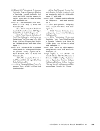 REDUCTIONS IN INEQUALITY: A COUNTRY PERSPECTIVE 	 127
———. 2016a. Brazil Systematic Country Diag-
nostic: Retaking the Path to Inclusion, Growth,
and Sustainability. Report 101431-BR, Wash-
ington, DC: World Bank.
———. 2016b. “Cambodia: Poverty Reduction
and Equity in 2013.” World Bank, Washing-
ton, DC
———. 2016c. “Peru Systematic Country Diag-
nostic: Concept Note.” World Bank, Wash-
ington, DC.
———. 2016d. “Tanzania Systematic Coun-
try Diagnostic: Concept Note.” World Bank,
Washington, DC.
———. 2016e. “International Development
Association Project Paper, United Republic
of Tanzania: Productive Social Safety Net
(PSSN).” Report PAD1500 (May 20), World
Bank, Washington, DC.
———. 2016f. “Macro and Poverty Outlook:
Spring Meetings Edition, 2016.” World Bank,
Washington, DC.
Younger, Stephen D., Flora Myamba, and
Kenneth Mdadila. 2016. “Fiscal Incidence in
Tanzania.” CEQ Working Paper 36, Commit-
ment to Equity, Inter-American Dialogue,
Washington, DC; Center for Inter-American
Policy and Research and Department of Eco-
nomics, Tulane University, New Orleans.
World Bank. 2009. “International Development
Association Program Document, Kingdom
of Cambodia: Proposed Smallholder Agri-
culture and Social Protection Support Op-
eration.” Report 48083-KH (June 19), World
Bank, Washington, DC.
———. 2013.“Mali: Poverty and Gender Notes.”
Report 77752-ML (May 31), World Bank,
Washington, DC.
———. 2014a. “Where Have All the Poor Gone?
Cambodia Poverty Assessment 2013.” Report
ACS4545, World Bank, Washington, DC.
———. 2014b. “Social Gains in the Balance: A
Fiscal Policy Challenge for Latin America and
the Caribbean.”LAC Poverty and Labor Brief,
Report 85162 rev (February), Latin America
and Caribbean Region, World Bank, Wash-
ington, DC.
———. 2015a. “Republic of Mali, Priorities for
Ending Poverty and Boosting Shared Prosper-
ity: Systematic Country Diagnostic (SCD).”
Report 94191-ML (June 22), World Bank,
Washington, DC.
———. 2015b. “The Geography of Poverty in
Mali.” Report 88880-ML (April 23), World
Bank, Washington, DC.
———. 2015c.“Tanzania Mainland: Poverty As-
sessment.” Report AUS6819 v2, World Bank,
Washington, DC.
 