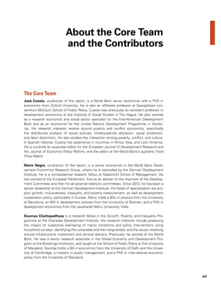 xiii
The Core Team
José Cuesta, co-director of the report, is a World Bank senior economist with a PhD in
economics from Oxford University. He is also an affiliated professor at Georgetown Uni-
versity’s McCourt School of Public Policy. Cuesta was previously an assistant professor in
development economics at the Institute of Social Studies in The Hague. He also worked
as a research economist and social sector specialist for the Inter-American Development
Bank and as an economist for the United Nations Development Programme in Hondu-
ras. His research interests revolve around poverty and conflict economics, specifically
the distributive analysis of social policies, intrahousehold allocation, social protection,
and labor distortions. He also studies the interaction among poverty, conflict, and culture.
A Spanish national, Cuesta has experience in countries in Africa, Asia, and Latin America.
He is currently an associate editor for the European Journal of Development Research and
the Journal of Economic Policy Reform, and the editor of the World Bank’s quarterly Food
Price Watch.
Mario Negre, co-director of the report, is a senior economist in the World Bank Devel-
opment Economics Research Group, where he is seconded by the German Development
Institute. He is a nonresidential research fellow at Maastricht School of Management. He
has worked at the European Parliament, first as an adviser to the chairman of the Develop-
ment Committee and then for all external relations committees. Since 2012, he has been a
senior researcher at the German Development Institute. His fields of specialization are pro-
poor growth, inclusiveness, inequality, and poverty measurement, as well as development
cooperation policy, particularly in Europe. Mario holds a BSc in physics from the University
of Barcelona, an MA in development policies from the University of Bremen, and a PhD in
development economics from the Jawaharlal Nehru University, India.
Soumya Chattopadhyay is a research fellow in the Growth, Poverty, and Inequality Pro-
gramme at the Overseas Development Institute. His research interests include assessing
the impact on subjective well-being of macro conditions and policy interventions using
household surveys, identifying the vulnerable and the marginalized, and the issues revolving
around infrastructure investment and service delivery. Previously, he worked at the World
Bank. He was a senior research associate in the Global Economy and Development Pro-
gram at the Brookings Institution, and taught at the School of Public Policy at the University
of Maryland. Soumya holds a BA in economics from the University of Delhi and the Univer-
sity of Cambridge, a masters in public management, and a PhD in international economic
policy from the University of Maryland.
About the Core Team
and the Contributors
 
