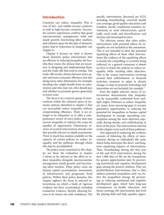 130	 POVERTY AND SHARED PROSPERITY 2016
specific interventions discussed are ECD,
including breastfeeding; universal health
care coverage; good-quality education; cash
transfers, mostly conditional transfers; in-
vestments in rural infrastructure, specif-
ically, rural roads and electrification; and
income and consumption taxes.
The selection means that other policy
interventions with potential effects on in-
equality are not included in the assessment.
This is not intended to deny the potential
equalizing effects of these other interven-
tions; the evidence of the equalizing effects
is merely less compelling, is currently being
collected, or a general consensus is absent
on how to frame the policies to reduce in-
equality while reaching other objectives.
This is the reason interventions revolving
around land redistribution or financial
inclusion, measures to adapt to climate
change, or steps to promote technology and
innovation are not included, for example.1
Even the highly selective choice of in-
terventions demonstrates that inequality
can be successfully confronted from mul-
tiple angles. Pathways to reduce inequality
are many, from narrowing gaps in income
generation opportunities to reducing the
potential for inequalities in human capital
development to emerge; smoothing con-
sumption among the most deprived, espe-
cially during shocks; and redistributing in
favor of the poor. The interventions selected
in this chapter cover each of these pathways.
One approach to analyzing the evidence
consists of following the effects of inter-
ventions during an individual’s life cycle,
which helps determine the short- and long-
term equalizing impacts of interventions.
Thus, breastfeeding during the first year
of life and ECD interventions during the
first 1,000 days of life set the foundations
for greater opportunities later by prevent-
ing nutritional and cognitive development
gaps among the poorest children. They are
predistribution interventions, that is, they
address potential inequalities early on, be-
fore the inequalities emerge. By prevent-
ing or reducing nutritional and cognitive
development gaps, which have long-run
consequences on health, education, and
future earnings, the interventions also level
the playing field and help equalize oppor-
Introduction
Countries can reduce inequality. This is
true of low- and middle-income countries
as well as high-income countries. Success-
ful country experiences confirm that good
macroeconomic management, solid and
steady growth, functioning labor markets,
and coherent space for the play of domestic
policy lead to reductions in inequality (see
chapter 5).
Chapter 6 focuses on what is known
about domestic policy interventions that
are effective in reducing inequality, the ben-
efits they create, the choices that are neces-
sary in designing and implementing them,
and the trade-offs that tend to emerge. The
trade-offs involve choices between more eq-
uity and more economic efficiency, but also
along many other dimensions, for example,
deciding who might benefit from an inter-
vention and who may not, who should pay,
and whether to promote greater generosity
or lower costs.
The focus is on a narrow group of inter-
ventions within the coherent space of do-
mestic policies identified in chapter 5 that
can successfully reduce inequality without
compromising efficiency. There is no at-
tempt to be exhaustive or to offer a com-
prehensive review of every policy that may
narrow inequality or enhance the scope for
equality of opportunity. Voluminous re-
views of sectoral interventions already exist
that provide relevant in-depth assessments.
There is much less analysis available on the
capacity of certain policies to reduce in-
equality and the pathways through which
this may be accomplished.
The policy areas examined in this chap-
ter are those the evaluation in chapter
5 shows to be relevant in the effort to re-
duce inequality, alongside macroeconomic
management, steady growth, and function-
ing labor markets. These policy areas are
human capital accumulation, investments
in infra­structure, and progressive fiscal
policies. Within these policy domains, this
chapter tightens the focus to selected in-
terventions on which a body of rigorous
evidence has been accumulated, including
evaluation evidence, thereby allowing les-
sons to be drawn out with confidence. The
 
