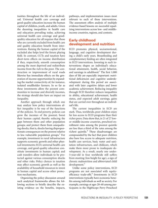 REDUCTIONS IN INEQUALITY: A POLICY PERSPECTIVE 	 131
pathways, and implementation issues most
relevant to each of these interventions.
The assessment offers analysis of multiple
evidence-based lessons on successful equal-
izing interventions across low- and middle-
income countries, regions, and contexts.
Early childhood
development and nutrition
ECD promotes physical, socioemotional,
language, and cognitive development dur-
ing a child’s early years. Breastfeeding and
complementary feeding are often integrated
in ECD interventions. Investing in such in-
terventions shapes an individual’s educa-
tional attainment, health, social behavior,
and earnings in adulthood.3
The first 1,000
days of life are especially important: nutri-
tional deficiencies and cognitive underde-
velopment during this period are associ-
ated with later cognitive delays and lower
academic achievement. Reducing inequality
through ECD therefore reduces inequalities
in ability, educational achievement, health
status, and expected adult earnings, gains
that are carried over throughout an individ-
ual’s life.
The current inequalities in ECD are
stark. Thus, worldwide, poor children enjoy
far less access to ECD programs than their
richer peers.Data show that,in 21 of 27 low-
or middle-income countries, preschool en-
rollment rates among the poorest quintile
are less than a third of the rates among the
richest quintile.4
These disadvantages are
compounded by the fact that poor children
also have less access to adequate nutrition,
health care services, basic water and sani-
tation infrastructure, and childcare, which
make them more prone to inadequate de-
velopment. As a result, nearly one under-
5-year-old in four worldwide still suffers
from stunting (low height for age), a sign of
chronic malnutrition and abbreviated child
development.5
Unlike some policy interventions, ECD
programs are not associated with equity-
efficiency trade-offs.6
Investments in ECD
interventions typically have economic bene-
fits among individuals as well as society. For
example, earnings at ages 28–40 among par-
ticipants in the HighScope Perry Preschool
tunities throughout the life of an individ-
ual. Universal health care coverage and
good-quality education increase the human
capital of children, youth, and adults. Given
the daunting inequalities in health care
and education prevailing today, achieving
universal health care coverage and good-
quality education for all requires that those
who are currently excluded from health care
and quality education benefit from inter-
ventions. Raising the human capital of the
excluded also helps level the future playing
field. In contrast, CCTs and taxation have
short-term effects on income distribution
if they, respectively, smooth consumption
among the most deprived and redistribute
income from the rich to the poor. The con-
struction or improvement of rural roads
likewise has immediate effects on the gen-
eration of income opportunities by expand-
ing the market connectivity of, for instance,
isolated smallholder farmers. In so far as
these investments allow the poorest com-
munities to increase and diversify incomes,
the strategy should also have an impact on
inequality.
Another approach through which one
may analyze how policy interventions af-
fect inequality is by way of the functions
of the policies. To end poverty, policies can
grow the incomes of the poorest; boost
their human capital, thereby reducing the
gaps between them and other population
groups; and protect them from unequaliz-
ing shocks, that is, shocks having dispropor-
tionate consequences on the poorest relative
to less vulnerable population groups.2
For
example, investment in rural infrastructure
supports economic growth and other phys-
ical investments; ECD, universal health care
coverage, and good-quality education con-
stitute investments in human capital; and
cash transfers allow individuals to be pro-
tected against various consumption shocks
and other risks. Policy choices in taxation
may affect economic growth as well as the
availability of household resources to invest
in human capital and access other protec-
tion mechanisms.
Organizing the policy discussion around
such analytical frameworks allows the fol-
lowing sections to briefly describe the ex-
isting evidence on the benefits, impacts,
 