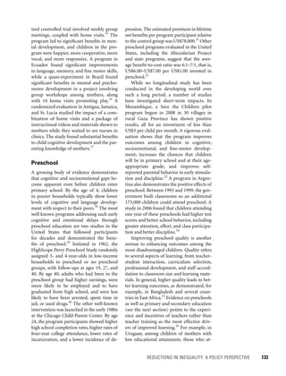 REDUCTIONS IN INEQUALITY: A POLICY PERSPECTIVE 	 133
pression. The estimated premium in lifetime
net benefits per program participant relative
to the control group was US$78,000.21
Other
preschool programs evaluated in the United
States, including the Abecedarian Project
and state programs, suggest that the aver-
age benefit-to-cost ratio was 6:1–7:1, that is,
US$6.00–US$7.00 per US$1.00 invested in
preschool.22
While no longitudinal study has been
conducted in the developing world over
such a long period, a number of studies
have investigated short-term impacts. In
Mozambique, a Save the Children pilot
­program begun in 2008 in 30 villages in
rural Gaza Province has shown positive
­results, all for an investment of less than
US$3 per child per month. A rigorous eval-
uation shows that the program improves
outcomes among children in cognitive,
socioemotional, and fine-motor develop-
ment; increases the chances that children
will be in primary school and at their age-
appropriate grade; and improves self-
reported parental behavior in early stimula-
tion and discipline.23
A program in Argen-
tina also demonstrates the positive effects of
preschool. Between 1993 and 1999, the gov-
ernment built classrooms so an additional
175,000 children could attend preschool. A
study in 2006 found that children attending
one year of these preschools had higher test
scores and better school behavior, including
greater attention, effort, and class participa-
tion and better discipline.24
Improving preschool quality is another
avenue to enhancing outcomes among the
most disadvantaged children. Quality refers
to several aspects of learning, from teacher-
student interaction, curriculum selection,
professional development, and staff accred-
itation to classroom size and learning mate-
rials. In general, higher quality leads to bet-
ter learning outcomes, as demonstrated, for
example, in Bangladesh and several coun-
tries in East Africa.25
Evidence on preschools
as well as primary and secondary education
(see the next section) points to the experi-
ence and incentives of teachers rather than
teacher training as the most effective driv-
ers of improved learning.26
For example, in
Uruguay, among children of mothers with
low educational attainment, those who at-
ized controlled trial involved weekly group
meetings, coupled with home visits.15
The
program led to significant benefits in men-
tal development, and children in the pro-
gram were happier, more cooperative, more
vocal, and more responsive. A program in
Ecuador found significant improvements
in language, memory, and fine motor skills,
while a quasi-experiment in Brazil found
significant benefits in mental and psycho-
motor development in a project involving
group workshops among mothers, along
with 10 home visits promoting play.16
A
randomized evaluation in Antigua, Jamaica,
and St. Lucia studied the impact of a com-
bination of home visits and a package of
instructional videos and materials shown to
mothers while they waited to see nurses in
clinics. The study found substantial benefits
to child cognitive development and the par-
enting knowledge of mothers.17
Preschool
A growing body of evidence demonstrates
that cognitive and socioemotional gaps be-
come apparent even before children enter
primary school. By the age of 4, children
in poorer households typically show lower
levels of cognitive and language develop-
ment with respect to their peers.18
The most
well known programs addressing such early
cognitive and emotional delays through
preschool education are two studies in the
United States that followed participants
for decades and demonstrated the bene-
fits of preschool.19
Initiated in 1962, the
HighScope Perry Preschool Study randomly
assigned 3- and 4-year-olds in low-income
households to preschool or no preschool
groups, with follow-ups at ages 19, 27, and
40. By age 40, adults who had been in the
preschool group had higher earnings, were
more likely to be employed and to have
graduated from high school, and were less
likely to have been arrested, spent time in
jail, or used drugs.20
The other well-known
intervention was launched in the early 1980s
at the Chicago Child-Parent Center. By age
24, the program participants showed higher
high school completion rates, higher rates of
four-year college attendance, lower rates of
incarceration, and a lower incidence of de-
 