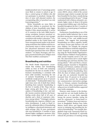 134	 POVERTY AND SHARED PROSPERITY 2016
ucation (0.9 years), and higher monthly in-
comes (R$341, about a third of the current
minimum wage) relative to people who had
been breastfed for less than a month during
a corresponding period in the past.35
A large
randomized trial in Belarus estimated a sys-
tematic higher mean of about 6 IQ points
among treated children age 6 who had been
breastfed throughout the first 12 months of
life relative to a control group of nonbreast-
fed children.36
Furthermore, breastfeeding is one of the
few positive health behaviors that is more
prevalent among poor women than among
rich women in low- and middle-income
countries. This suggests that promoting
breastfeeding can reduce cognitive, health,
and future income gaps between rich and
poor children. For example, the program
evaluated in Belarus randomly assigned ma-
ternity hospitals to encourage breastfeed-
ing using the World Health Organization–
United Nations Children’s Fund guidelines,
while similar hospitals served as the con-
trol. The intervention led to much higher
breastfeeding rates and lower diarrhea rates
among infants.37
Alive and Thrive, a breast-
feeding program launched in Bangladesh,
Ethiopia, and Vietnam, combines advocacy,
community mobilization, and mass media
to encourage exclusive breastfeeding. Since
2010, the share of infants under 6 months
of age who are exclusively breastfed has
increased from 49 percent to 86 percent
in places that received the comprehen-
sive communication intervention package.
Thus, in Vietnam, exclusive breastfeeding
tripled in areas where interpersonal coun-
seling services in health facilities supported
mass media campaigns.
However, many women in the develop-
ing world do not visit health facilities for
prenatal care or to give birth, especially
among the poorest quintiles, raising the
need for community- or home-based in-
terventions.38
Evidence from such interven-
tions in Bangladesh, Burkina Faso, India,
Mexico, South Africa, and Uganda shows
success in initiating and extending the du-
ration of breastfeeding.39
For example, Ban-
gladesh’s large-scale community-based nu-
trition program, Shouhardo II, reportedly
reduced the prevalence of stunting among
tended preschool were 27 percentage points
more likely to remain in school at age 15
than a control group of children who did
not participate in preschool. Among chil-
dren of more well educated mothers, the
corresponding effect of preschool was only
8 percentage points.27
Richer households are more likely to
send their children to preschool, but the
children of poor households enjoy bigger
benefits if they attend preschool. A survey
of 52 countries in the early 2000s found a
strong correlation between preschool at-
tendance and wealth and an even stronger
correlation with mother’s education.28
Lon-
gitudinal studies in the United States and
some nonexperimental studies in the devel-
oping world show that children with low so-
cioeconomic status or whose mothers have
low educational attainment enjoy greater
benefits from preschool than more affluent
students.29
In Nepal, Nicaragua, and Uru-
guay, preschool benefits poor children more
than their wealthier counterparts.30
Breastfeeding and nutrition
The World Health Organization recom-
mends that mothers start breastfeeding
within an hour of birth and exclusively
breastfeed for the first six months of life.31
Exclusive breastfeeding is correlated with
lower child mortality; increasing the rate
of exclusive breastfeeding to 90 percent
worldwide would prevent up to 13 percent
of child deaths.32
Nonbreastfed infants face
eight times more risk of death than infants
benefiting from exclusive breastfeeding in
the first 12 months of life. These risks are
larger among girls than boys.33
A meta-
analysis of breastfeeding in low- and mid-
dle- income countries estimates that breast-
feeding avoids about half of all cases of
diarrhea and a third of respiratory infec-
tions among infants.34
Prolonged, exclusive
breastfeeding also improves children’s cog-
nitive development. A study in Brazil re-
ports the substantial effects of breastfeeding
on intelligence, educational attainment, and
adult earnings. After 30 years, participants
who were breastfed for 12 months or more
showed higher intelligence quotients (IQs)
(about 4 points higher), more years of ed-
 