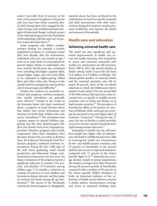 REDUCTIONS IN INEQUALITY: A POLICY PERSPECTIVE 	 135
reported above, has been attributed to the
combination of nutrition-specific maternal
and child interventions with other inter-
ventions designed to empower women, pro-
mote livelihoods, and improve the health
environment of households.
Health care and education
Achieving universal health care
The world has seen significant and sus-
tained improvements in health care ac-
cess and health outcomes, but inequalities
in access and outcomes associated with
wealth, sex, and location are still pervasive.
From 1990 to 2011, the annual number of
deaths among under-5-year-olds fell from
12.0 million to 6.9 million worldwide. The
annual global number of maternal deaths
and the maternal mortality ratio fell by
nearly 50 percent, short of the two-thirds
reduction at which the Millennium Devel-
opment Goals aimed. Over the second half
of the 20th century, life expectancy rates in-
creased twice as quickly in middle-income
countries such as China and Mexico as in
high-income countries.45
The prevalence of
stunting has fallen in 65 percent of coun-
tries worldwide, while antenatal care cover-
age has increased in an even higher share of
countries, 78 percent.46
During the last 25
years, the rate of decline in adult mortality
across low-income countries has been more
rapid among women than men.47
Inequalities in health care are still stark.
Poor people face higher risks of malnutri-
tion and death in childhood and lower odds
of receiving key health care interventions.
In low- and middle-income countries, only
23 percent of households in the poorest
quintile have access to improved sanitation,
compared with 71 percent in the richest
quintile (figure 6.2).48
Antenatal care cover-
age declines steeply in poorer populations;
the median coverage is less than 50 percent
among the poorest quintile of households,
compared with a median of 83 percent in
the richest quintile. Skilled attendance at
birth, an important indicator of the ro-
bustness of health service delivery, presents
a similar pattern. Immunization coverage
and access to improved drinking water
under-5-year-olds from 62 percent at the
time of the project’s inception to 49 percent
only four years later. Other countries, Bra-
zil chief among them, have engaged for de-
cades in large-scale multidimensional strat-
egies of behavioral change (in Brazil, as part
of the National Program for the Promotion
of Breastfeeding) with the same sort of pos-
itive results described above.40
Some programs also deliver comple-
mentary feeding. For example, a protein
supplement program in Guatemala found
that, four decades after the intervention,
individuals who were not stunted at age 3
went on to enjoy levels of consumption 66
percent higher relative to individuals who
were stunted. Beneficiaries also completed
more schooling, had higher cognitive skills,
earned higher wages, and were more likely
to be employed in higher-paying skilled
labor and white-collar jobs. Women in the
sample had fewer pregnancies and faced less
risk of miscarriages and stillbirths.41
Despite this evidence on successful nu-
trition-only programs, nutrition programs
that include stimulation are generally
more effective.42
Similar to the results in
the ­Jamaican home visit study mentioned
above, a program in rural Vietnam shows
that infants who receive stimulation and
nutrition do better than children who only
receive stimulation.43
The stimulation had
a greater impact on stunted children, sug-
gesting that the most disadvantaged chil-
dren may benefit most from integrated ap-
proaches. Nutrition programs that include
components other than stimulation have
also been found to be successful. In Burkina
Faso, the Enhanced Homestead Food Pro-
duction program combined nutrition in-
terventions during the first 1,000 days of
life with home gardening, small animal
production, and behavioral change com-
munication components over two years. An
impact evaluation of the program reports a
significant reduction in anemia (14.6 per-
cent) and diarrhea (15.9 percent) among
children ages 3–12 months, a reduction in
wasting (8.8 percent) in such children, and
increases in dietary diversity and the intake
of nutrient-rich foods among all age ben-
eficiaries.44
The success of the Shouhardo
community-based program in Bangladesh,
 