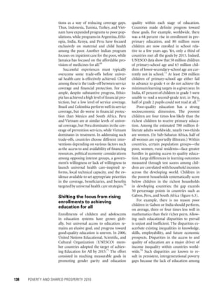 138	 POVERTY AND SHARED PROSPERITY 2016
quality within each stage of education.
Countries made definite progress toward
these goals. For example, worldwide, there
was a 64 percent rise in enrollment in pre-
primary education, and 80 million more
children are now enrolled in school rela-
tive to a few years ago. Yet, only a third of
countries met all the goals by 2015. Indeed,
UNESCO data show that 58 million children
of primary-school age and 63 million chil-
dren of lower-secondary-school age are cur-
rently not in school.72
At least 250 million
children of primary-school age either fail
to advance to grade 4 or do not achieve the
minimum learning targets in a given year. In
India, 47 percent of children in grade 5 were
unable to read a second-grade text; in Peru,
half of grade 2 pupils could not read at all.73
Poor-quality education has a strong
socioeconomic dimension. The poorest
children are four times less likely than the
richest children to receive primary educa-
tion. Among the estimated 780 million il-
literate adults worldwide, nearly two-thirds
are women. (In Sub-Saharan Africa, half of
all women are reportedly illiterate.) Within
countries, certain population groups—the
poor, women, rural residents—face greater
hurdles in gaining access to quality educa-
tion. Large differences in learning outcomes
measured through test scores among chil-
dren are correlated with household incomes
across the developing world. Children in
the poorest households systematically score
below children in the richest households
in developing countries; the gap exceeds
50 percentage points in countries such as
Gabon, Peru, and South Africa (figure 6.3).
For example, there is no reason poor
children in Gabon or India should perform,
on average, three or four times less well in
mathematics than their richer peers. Allow-
ing such educational disparities to prevail
is unjust and inefficient. The disparities ex-
acerbate existing inequalities in knowledge,
skills, employability, and future economic
prospects. Disparities in the access to and
quality of education are a major driver of
income inequality within countries world-
wide.74
Such disparities are known to re-
sult in persistent, intergenerational poverty
gaps because the lack of education among
tions as a way of reducing coverage gaps.
Thus, Indonesia, Tunisia, Turkey, and Viet-
nam have expanded programs to poor pop-
ulations, while programs in Argentina, Ethi-
opia, India, Kenya, and Peru have focused
exclusively on maternal and child health
among the poor. Another Indian program
focuses on inpatient care for the poor, while
Jamaica has focused on the affordable pro-
vision of medicines for all.69
Successful experiences must typically
overcome some trade-offs before univer-
sal health care is effectively achieved. Chief
among these is the trade-off between service
coverage and financial protection. For ex-
ample, despite substantive progress, Ethio-
pia has achieved a high level of financial pro-
tection, but a low level of service coverage.
Brazil and Colombia perform well in service
coverage, but do worse in financial protec-
tion than Mexico and South Africa. Peru
and Vietnam are at similar levels of univer-
sal coverage, but Peru dominates in the cov-
erage of prevention services, while Vietnam
dominates in treatment. In addressing such
trade-offs, countries choose different inter-
ventions depending on various factors such
as the access to and availability of financing
resources, political economy considerations
among opposing interest groups, a govern-
ment’s willingness or lack of willingness to
launch universal health care–inspired re-
forms, local technical capacity, and the ev-
idence available to set appropriate priorities
in the coverage, beneficiaries, and benefits
targeted by universal health care strategies.70
Shifting the focus from rising
enrollments to achieving
education for all
Enrollments of children and adolescents
in education systems have grown glob-
ally, but universal access to education re-
mains an elusive goal, and progress toward
good-quality education is uneven. In 2000,
United Nations Educational, Scientific, and
Cultural Organization (UNESCO) mem-
ber countries adopted the target of achiev-
ing Education for All by 2015.71
The effort
consisted in reaching measurable goals in
promoting gender parity and education
 