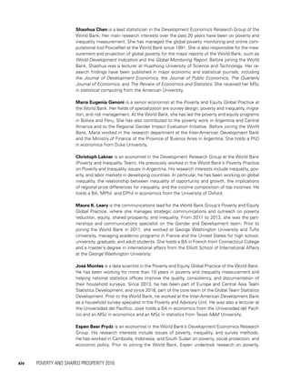 xiv	 POVERTY AND SHARED PROSPERITY 2016
Shaohua Chen is a lead statistician in the Development Economics Research Group of the
World Bank. Her main research interests over the past 20 years have been on poverty and
inequality measurement. She has managed the global poverty monitoring and online com-
putational tool PovcalNet at the World Bank since 1991. She is also responsible for the mea-
surement and projection of global poverty for the major reports of the World Bank, such as
World Development Indicators and the Global Monitoring Report. Before joining the World
Bank, Shaohua was a lecturer at Huazhong University of Science and Technology. Her re-
search findings have been published in major economic and statistical journals, including
the Journal of Development Economics, the Journal of Public Economics, The Quarterly
Journal of Economics, and The Review of Economics and Statistics. She received her MSc
in statistical computing from the American University.
María Eugenia Genoni is a senior economist at the Poverty and Equity Global Practice at
the World Bank. Her fields of specialization are survey design, poverty and inequality, migra-
tion, and risk management. At the World Bank, she has led the poverty and equity programs
in Bolivia and Peru. She has also contributed to the poverty work in Argentina and Central
America and to the Regional Gender Impact Evaluation Initiative. Before joining the World
Bank, María worked in the research department at the Inter-American Development Bank
and the Ministry of Finance of the Province of Buenos Aires in Argentina. She holds a PhD
in economics from Duke University.
Christoph Lakner is an economist in the Development Research Group at the World Bank
(Poverty and Inequality Team). He previously worked in the World Bank’s Poverty Practice
on Poverty and Inequality issues in Argentina. His research interests include inequality, pov-
erty, and labor markets in developing countries. In particular, he has been working on global
inequality, the relationship between inequality of opportunity and growth, the implications
of regional price differences for inequality, and the income composition of top incomes. He
holds a BA, MPhil, and DPhil in economics from the University of Oxford.
Maura K. Leary is the communications lead for the World Bank Group’s Poverty and Equity
Global Practice, where she manages strategic communications and outreach on poverty
reduction, equity, shared prosperity, and inequality. From 2011 to 2013, she was the part-
nerships and communications specialist on the Gender and Development team. Prior to
joining the World Bank in 2011, she worked at George Washington University and Tufts
University, managing academic programs in France and the United States for high school,
university, graduate, and adult students. She holds a BA in French from Connecticut College
and a master’s degree in international affairs from the Elliott School of International Affairs
at the George Washington University.
José Montes is a data scientist in the Poverty and Equity Global Practice of the World Bank.
He has been working for more than 10 years in poverty and inequality measurement and
helping national statistics offices improve the quality, consistency, and documentation of
their household surveys. Since 2013, he has been part of Europe and Central Asia Team
Statistics Development, and since 2016, part of the core team of the Global Team Statistics
Development. Prior to the World Bank, he worked at the Inter-American Development Bank
as a household survey specialist in the Poverty and Advisory Unit. He was also a lecturer at
the Universidad del Pacífico. José holds a BA in economics from the Universidad del Pacíf-
ico and an MSc in economics and an MSc in statistics from Texas A&M University.
Espen Beer Prydz is an economist in the World Bank’s Development Economics Research
Group. His research interests include issues of poverty, inequality, and survey methods.
He has worked in Cambodia, Indonesia, and South Sudan on poverty, social protection, and
economic policy. Prior to joining the World Bank, Espen undertook research on poverty,
 