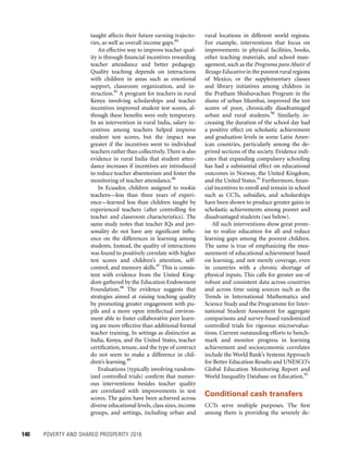 140	 POVERTY AND SHARED PROSPERITY 2016
rural locations in different world regions.
For example, interventions that focus on
improvements in physical facilities, books,
other teaching materials, and school man-
agement, such as the Programa para Abatir el
Rezago Educativo in the poorest rural regions
of Mexico, or the supplementary classes
and library initiatives among children in
the Pratham Shishuvachan Program in the
slums of urban Mumbai, improved the test
scores of poor, chronically disadvantaged
urban and rural students.90
Similarly, in-
creasing the duration of the school day had
a positive effect on scholastic achievement
and graduation levels in some Latin Amer-
ican countries, particularly among the de-
prived sections of the society. Evidence indi-
cates that expanding compulsory schooling
has had a substantial effect on educational
outcomes in Norway, the United Kingdom,
and the United States.91
Furthermore, finan-
cial incentives to enroll and remain in school
such as CCTs, subsidies, and scholarships
have been shown to produce greater gains in
scholastic achievements among poorer and
disadvantaged students (see below).
All such interventions show great prom-
ise to realize education for all and reduce
learning gaps among the poorest children.
The same is true of emphasizing the mea-
surement of educational achievement based
on learning, and not merely coverage, even
in countries with a chronic shortage of
physical inputs. This calls for greater use of
robust and consistent data across countries
and across time using sources such as the
Trends in International Mathematics and
Science Study and the Programme for Inter-
national Student Assessment for aggregate
comparisons and survey-based randomized
controlled trials for rigorous microevalua-
tions. Current outstanding efforts to bench-
mark and monitor progress in learning
achievement and socioeconomic correlates
include the World Bank’s Systems Approach
for Better Education Results and UNESCO’s
Global Education Monitoring Report and
World Inequality Database on Education.92
Conditional cash transfers
CCTs serve multiple purposes. The first
among them is providing the severely de-
taught affects their future earning trajecto-
ries, as well as overall income gaps.84
An effective way to improve teacher qual-
ity is through financial incentives rewarding
teacher attendance and better pedagogy.
Quality teaching depends on interactions
with children in areas such as emotional
support, classroom organization, and in-
struction.85
A program for teachers in rural
Kenya involving scholarships and teacher
incentives improved student test scores, al-
though these benefits were only temporary.
In an intervention in rural India, salary in-
centives among teachers helped improve
student test scores, but the impact was
greater if the incentives went to individual
teachers rather than collectively.There is also
evidence in rural India that student atten-
dance increases if incentives are introduced
to reduce teacher absenteeism and foster the
monitoring of teacher attendance.86
In Ecuador, children assigned to rookie
teachers—less than three years of experi-
ence—learned less than children taught by
experienced teachers (after controlling for
teacher and classroom characteristics). The
same study notes that teacher IQs and per-
sonality do not have any significant influ-
ence on the differences in learning among
students. Instead, the quality of interactions
was found to positively correlate with higher
test scores and children’s attention, self-
control, and memory skills.87
This is consis-
tent with evidence from the United King-
dom gathered by the Education Endowment
Foundation.88
The evidence suggests that
strategies aimed at raising teaching quality
by promoting greater engagement with pu-
pils and a more open intellectual environ-
ment able to foster collaborative peer learn-
ing are more effective than additional formal
teacher training. In settings as distinctive as
India, Kenya, and the United States, teacher
certification, tenure, and the type of contract
do not seem to make a difference in chil-
dren’s learning.89
Evaluations (typically involving random-
ized controlled trials) confirm that numer-
ous interventions besides teacher quality
are correlated with improvements in test
scores. The gains have been achieved across
diverse educational levels, class sizes, income
groups, and settings, including urban and
 