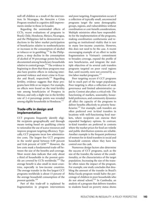 REDUCTIONS IN INEQUALITY: A POLICY PERSPECTIVE 	 143
and poor targeting. Fragmentation occurs if
a collection of typically small, unconnected
programs target the same demographic
groups, regions, and vulnerabilities without
coordination or cost-benefit considerations.
Multiple ministries often have responsibil-
ity for the implementation of the programs,
making coordination cumbersome and re-
quiring an institutional vitality that is rare
in many low-income countries. However,
this does not need to be the case. A recent
encouraging example of an effort to tackle
fragmentation is Vietnam’s commitment
to broaden coverage, expand the profile of
new beneficiaries, and integrate the mul-
tiple objectives of its several cash transfers
programs targeted on poor rural regions
that, until recently, were not covered by ac-
tive labor market programs.121
Poor targeting occurs if CCT programs
fail to reach part of the target population.
Poor targeting is often a reflection of weak
governance and limited administrative ca-
pacity. Context also plays a critical role. The
functioning of markets, seasonality, house-
hold preferences, and community dynamics
all affect the capacity of the programs to
deliver benefits effectively to priority bene-
ficiaries.122
For example, cash transfers are
often preferred over in-kind transfers in
locations with well-functioning food mar-
kets, where recipients can exercise their
expanded budgetary options. In contrast,
in-kind transfers are preferred in contexts
where the market prices for food are volatile
and public distribution systems are reliable.
Another example is the frequent preference
of women for in-kind transfers in social and
household contexts where they have less
control over the cash.
Numerous design factors also determine
the success of CCT programs, such as the
size of the transfer, the nature of the condi-
tionality, or the characteristics of the target
population. Increasing the size of the trans-
fer often raises the impact of the program.
For example, one study concludes that dou-
bling the amount of the transfer in Brazil’s
Bolsa Escola program would halve the per-
centage of children in poor households who
do not attend school.123
In Cambodia, an
analysis of a program that delivers transfers
to students based on poverty status shows
well off children as a result of the interven-
tion. In Nicaragua, the Atención a Crisis
Program resulted in cognitive skill improve-
ments similar to those in Ecuador.
Regarding the unintended effects of
CCTs, recent evaluations of programs in
Brazil, Chile, Honduras, Mexico, Nicaragua,
and the Philippines fail to demonstrate re-
ductions in the labor market participation
of beneficiaries relative to nonbeneficiaries
or increases in the consumption of alcohol
or tobacco or in gambling.114
In the Philip-
pines, a steep decline in the consumption
of alcohol of 39 percentage points has been
documented among beneficiary households
relative to control groups.115
The evidence is
beginning to show that these programs may
also have positive effects in reducing inter-
personal violence and street crime in Ecua-
dor and Brazil, respectively.116
Regarding
fertility, evidence suggests that these pro-
grams have little or no impact. For example,
no effects were found on the total fertility
rate among beneficiaries of Prospera in
Mexico, and only a slight rise in the fertility
rate of 2–4 percentage points was revealed
among eligible households in Honduras.117
Trade-offs in design and
implementation
CCT programs frequently identify eligi-
ble recipients geographically and through
means testing based on qualifying criteria
to rationalize the use of scarce resources and
improve program targeting efficiency. Typi-
cally, CCT programs incur low administra-
tive costs. The largest five CCT programs
in the world spend between 0.09 percent
and 0.44 percent of GDP.118
However, the
low costs mask a fundamental trade-off be-
tween the size of the benefits and coverage.
Most recent data indicate that only about
a third of households in the poorest quin-
tile are covered by CCTs worldwide.119
The
average benefit is also small in most coun-
tries, especially in low-income countries.
The average transfer in the five largest CCT
programs worldwide is about 15 percent of
the average household consumption of the
poorest quintile.120
Part of this trade-off is explained by
fragmentation in program interventions
 