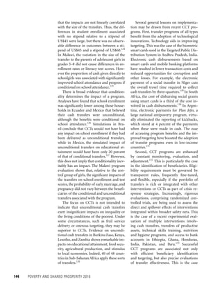 144	 POVERTY AND SHARED PROSPERITY 2016
Several general lessons on implementa-
tion may be drawn from recent CCT pro-
grams. First, transfer programs of all types
benefit from the adoption of technological
innovations. Technology aids in improving
targeting. This was the case of the biometric
smart cards used in the Targeted Public Dis-
tribution System in Andhra Pradesh, India.
Electronic cash disbursements based on
smart cards and mobile banking platforms
have resulted in lower transaction costs and
reduced opportunities for corruption and
other losses. For example, the electronic
payment of a social transfer in Niger cuts
the overall travel time required to collect
cash transfers by three-quarters.129
In South
Africa, the cost of disbursing social grants
using smart cards is a third of the cost in-
volved in cash disbursements.130
In Argen-
tina, electronic payments for Plan Jefes, a
large national antipoverty program, virtu-
ally eliminated the reporting of kickbacks,
which stood at 4 percent of the payments
when these were made in cash. The ease
of accessing program benefits and the im-
proved targeting have boosted the adoption
of transfer programs even in low-income
countries.131
Second, CCT programs are enhanced
by constant monitoring, evaluation, and
adjustment.132
This is particularly the case
in the identification of beneficiaries. Eligi-
bility requirements must be governed by
transparent rules, frequently fine-tuned,
and flexible, especially if the portfolio of
transfers is rich or integrated with other
interventions or CCTs as part of crisis re-
sponse strategies. Increasingly, rigorous
evaluations, comprising randomized con-
trolled trials, are being used to assess the
direct and spillover effects of interventions
integrated within broader safety nets. This
is the case of a recent experimental eval-
uation of multi­ple interventions involv-
ing cash transfers, transfers of productive
assets, technical skills training, nutrition
and hygiene programs, and access to bank
accounts in Ethiopia, Ghana, Honduras,
India, Pakistan, and Peru.133
Successful
CCT programs are associated not only
with efficient beneficiary identification
and targeting, but also precise evaluations
of transfer effectiveness. This is the case
that the impacts are not linearly correlated
with the size of the transfers. Thus, the dif-
ferences in student enrollment associated
with no stipend relative to a stipend of
US$45 were large, but there was no observ-
able difference in outcomes between a sti-
pend of US$45 and a stipend of US$60.124
In Malawi, the variation in the size of the
transfer to the parents of adolescent girls in
grades 5–8 did not cause differences in en-
rollment rates or literacy test scores. How-
ever the proportion of cash given directly to
schoolgirls was associated with significantly
improved school attendance and progress if
conditional on school attendance.125
There is broad evidence that condition-
ality determines the impact of a program.
Analyses have found that school enrollment
was significantly lower among those house-
holds in Ecuador and Mexico that believed
their cash transfers were unconditional,
although the benefits were conditional on
school attendance.126
Simulations in Bra-
zil conclude that CCTs would not have had
any impact on school enrollment if they had
been delivered as unconditional transfers,
while in Mexico, the simulated impact of
unconditional transfers on educational at-
tainment would have been only 20 percent
of that of conditional transfers.127
However,
this does not imply that conditionality inev-
itably has an impact. The Malawi program
evaluation shows that, relative to the con-
trol group of girls, the significant impacts of
the transfers on school enrollment and test
scores, the probability of early marriage, and
pregnancy did not vary between the benefi-
ciaries of the conditional and unconditional
transfers associated with the program.
The focus on CCTs is not intended to
indicate that unconditional cash transfers
exert insignificant impacts on inequality or
the living conditions of the poorest. Under
some circumstances, such as frail service
delivery or onerous targeting, they may be
superior to CCTs. Evidence on uncondi-
tional cash transfers in Burkina Faso, Kenya,
Lesotho, and Zambia shows remarkable im-
pacts on educational attainment, food secu-
rity, agricultural production, and stimulus
to local economies. Indeed, 40 of 48 coun-
tries in Sub-Saharan Africa apply these sorts
of transfers.128
 