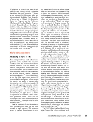 REDUCTIONS IN INEQUALITY: A POLICY PERSPECTIVE 	 145
and remote rural areas to obtain higher
prices for their outputs and pay lower prices
for inputs and consumer goods. Improved
rural roads also eliminate or reduce barriers
to the reallocation of labor away from agri-
culture and contribute to the development
of new local markets.138
Roads may lessen
credit constraints by helping increase the
value of land and, therefore, its collateral
price, thus reinforcing the positive effects
that cheaper transportation also has on the
adoption of fertilizers and new technol-
ogy. The incentive to invest in physical and
human capital has reportedly increased as
new off-farm income-generating opportu-
nities emerge because of new or improved
rural roads. These fresh opportunities may
affect the perceived returns to education,
including the returns to the education of
women and girls. Women also benefit di-
rectly if they are able to participate in con-
struction, rehabilitation, and maintenance
activities, typically within a context of pub-
lic works programs aimed at rural roads.
Although the vast majority of these
programs do not aim directly to reduce in-
equality, but to promote connectivity and
improve the living conditions of the poor,
they become equalizing because they dis-
proportionally benefit the poorest. This oc-
curs when, for instance, roads benefit rural
residents with the least agricultural wealth,
such as smallholding farmers and landless
workers; when they help diversify earning
activities among those who would otherwise
spend their time in low-productivity activi-
ties or household chores, such as women; or
when they contribute to reducing discrim-
ination by, for example, allowing low caste
villagers to abandon agriculture and search
for more well paid activities.139
A Bangla-
desh study suggests that the benefits of the
two rural roads programs discussed below
are greater among the poorest quartile and
are insignificant among the well off in the
affected villages.140
In Georgia, the poor
benefited more from an expansion in off-
farm employment among women, while
the nonpoor benefited more from increased
nonagricultural employment and greater
access to medical services.141
The US$37 billion Pradhan Mantri Gram
Sadak Yojana (the prime minister’s rural
of programs in Brazil, Chile, ­Mexico, and,
more recently, Ethiopia and the Philippines.
Part of the success of emerging CCT pro-
grams integrated within other safety net
interventions is flexibility. Thus, the ability
of safety nets in Ethiopia (the Productive
Safety Net Program) and the Philippines
(the Pantawid Pamiliya Pilipino Program)
to reach thousands of new beneficiaries
(millions in the case of Ethiopia) after cata-
strophic events indicates that the coordina-
tion of cash transfers, emergency response,
and postdisaster reconstruction is possible
and effective in protecting the poor from
natural disasters. This was the case of the
4P program in the Philippines, which, in a
situation of national calamity, was effective
after the conditionality was voided tempo-
rarily, and the CCTs were delivered without
compliance verification requirements for
the duration of the emergency.134
Rural infrastructure
Investing in rural roads
New or improved rural roads reduce trans-
portation costs, facilitate the relocation
of labor, foster the diversification of live-
lihoods, enhance access to markets and
services, and promote human capital in-
vestments. Indeed, good transportation in-
frastructure has been widely acknowledged
to facilitate growth, poverty reduction,
and income equality.135
Empirical estimates
across the globe suggest that, along with
communication and power infrastructure,
the quantity and quality of transportation
infrastructure are positively correlated with
growth and negatively correlated with in-
come inequality.136
While the links between
infrastructure, growth, and equality are
generally recognized across various types of
infrastructure, one type—roads—is partic-
ularly relevant in rural areas. Of the world’s
rural population, about a third—one bil-
lion people—still live in settlements that are
each more than 2 kilometers from the near-
est paved road.137
New or improved all-weather roads re-
duce transportation costs and the time
needed to reach markets. This enhanced
access to markets allows farmers in poor
 