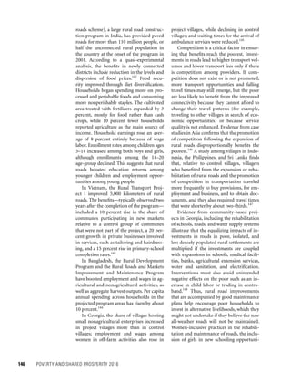 146	 POVERTY AND SHARED PROSPERITY 2016
project villages, while declining in control
villages; and waiting times for the arrival of
ambulance services were reduced.145
Competition is a critical factor in ensur-
ing that benefits reach the poorest. Invest-
ments in roads lead to higher transport vol-
umes and lower transport fees only if there
is competition among providers. If com-
petition does not exist or is not promoted,
more transport opportunities and falling
travel times may still emerge, but the poor
are less likely to benefit from the improved
connectivity because they cannot afford to
change their travel patterns (for example,
traveling to other villages in search of eco-
nomic opportunities) or because service
quality is not enhanced. Evidence from case
studies in Asia confirms that the promotion
of competition following the expansion of
rural roads disproportionally benefits the
poorest.146
A study among villages in Indo-
nesia, the Philippines, and Sri Lanka finds
that, relative to control villages, villagers
who benefited from the expansion or reha-
bilitation of rural roads and the promotion
of competition in transportation traveled
more frequently to buy provisions, for em-
ployment and business, and to obtain doc-
uments, and they also required travel times
that were shorter by about two-thirds.147
Evidence from community-based proj-
ects in Georgia, including the rehabilitation
of schools, roads, and water supply systems
illustrate that the equalizing impacts of in-
vestments in roads in poor, isolated, and
less densely populated rural settlements are
multiplied if the investments are coupled
with expansions in schools, medical facili-
ties, banks, agricultural extension services,
water and sanitation, and electrification.
Interventions must also avoid unintended
negative effects on the poor such as an in-
crease in child labor or trading in contra-
band.148
Thus, rural road improvements
that are accompanied by good maintenance
plans help encourage poor households to
invest in alternative livelihoods, which they
might not undertake if they believe the new
all-weather roads will not be maintained.
Women-inclusive practices in the rehabili-
tation and maintenance of roads, the inclu-
sion of girls in new schooling opportuni-
roads scheme), a large rural road construc-
tion program in India, has provided paved
roads for more than 110 million people, or
half the unconnected rural population in
the country at the onset of the program in
2001. According to a quasi-experimental
analysis, the benefits in newly connected
districts include reduction in the levels and
dispersion of food prices.142
Food secu-
rity improved through diet diversification.
Households began spending more on pro-
cessed and perishable foods and consuming
more nonperishable staples. The cultivated
area treated with fertilizers expanded by 3
percent, mostly for food rather than cash
crops, while 10 percent fewer households
reported agriculture as the main source of
income. Household earnings rose an aver-
age of 8 percent entirely because of wage
labor. Enrollment rates among children ages
5–14 increased among both boys and girls,
although enrollments among the 14–20
age-group declined. This suggests that rural
roads boosted education returns among
younger children and employment oppor-
tunities among young people.
In Vietnam, the Rural Transport Proj-
ect I improved 5,000 kilometers of rural
roads. The benefits—typically observed two
years after the completion of the program—
included a 10 percent rise in the share of
communes participating in new markets
relative to a control group of communes
that were not part of the project, a 20 per-
cent growth in private businesses involved
in services, such as tailoring and hairdress-
ing, and a 15 percent rise in primary-school
completion rates.143
In Bangladesh, the Rural Development
Program and the Rural Roads and Markets
Improvement and Maintenance Program
have boosted employment and wages in ag-
ricultural and nonagricultural activities, as
well as aggregate harvest outputs. Per capita
annual spending across households in the
projected program areas has risen by about
10 percent.144
In Georgia, the share of villages hosting
small nonagricultural enterprises increased
in project villages more than in control
villages; employment and wages among
women in off-farm activities also rose in
 
