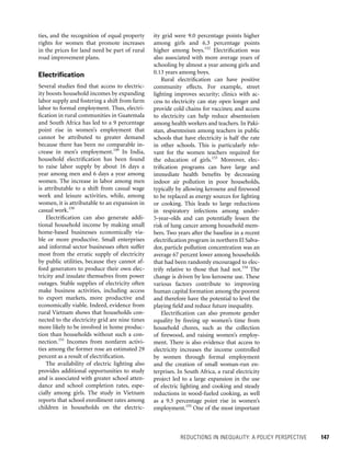 REDUCTIONS IN INEQUALITY: A POLICY PERSPECTIVE 	 147
ity grid were 9.0 percentage points higher
among girls and 6.3 percentage points
higher among boys.152
Electrification was
also associated with more average years of
schooling by almost a year among girls and
0.13 years among boys.
Rural electrification can have positive
community effects. For example, street
lighting improves security; clinics with ac-
cess to electricity can stay open longer and
provide cold chains for vaccines; and access
to electricity can help reduce absenteeism
among health workers and teachers. In Paki­
stan, absenteeism among teachers in public
schools that have electricity is half the rate
in other schools. This is particularly rele-
vant for the women teachers required for
the education of girls.153
Moreover, elec-
trification programs can have large and
immediate health benefits by decreasing
indoor air pollution in poor households,
typically by allowing kerosene and firewood
to be replaced as energy sources for lighting
or cooking. This leads to large reductions
in respiratory infections among under-
5-year-olds and can potentially lessen the
risk of lung cancer among household mem-
bers. Two years after the baseline in a recent
electrification program in northern El Salva-
dor, particle pollution concentration was an
average 67 percent lower among households
that had been randomly encouraged to elec-
trify relative to those that had not.154
The
change is driven by less kerosene use. These
various factors contribute to improving
human capital formation among the poorest
and therefore have the potential to level the
playing field and reduce future inequality.
Electrification can also promote gender
equality by freeing up women’s time from
household chores, such as the collection
of firewood, and raising women’s employ-
ment. There is also evidence that access to
electricity increases the income controlled
by women through formal employment
and the creation of small woman-run en-
terprises. In South Africa, a rural electricity
project led to a large expansion in the use
of electric lighting and cooking and steady
reductions in wood-fueled cooking, as well
as a 9.5 percentage point rise in women’s
employment.155
One of the most important
ties, and the recognition of equal property
rights for women that promote increases
in the prices for land need be part of rural
road improvement plans.
Electrification
Several studies find that access to electric-
ity boosts household incomes by expanding
labor supply and fostering a shift from farm
labor to formal employment. Thus, electri-
fication in rural communities in Guatemala
and South Africa has led to a 9 percentage
point rise in women’s employment that
cannot be attributed to greater demand
because there has been no comparable in-
crease in men’s employment.149
In India,
household electrification has been found
to raise labor supply by about 16 days a
year among men and 6 days a year among
women. The increase in labor among men
is attributable to a shift from casual wage
work and leisure activities, while, among
women, it is attributable to an expansion in
casual work.150
Electrification can also generate addi-
tional household income by making small
home-based businesses economically via-
ble or more productive. Small enterprises
and informal sector businesses often suffer
most from the erratic supply of electricity
by public utilities, because they cannot af-
ford generators to produce their own elec-
tricity and insulate themselves from power
outages. Stable supplies of electricity often
make business activities, including access
to export markets, more productive and
economically viable. Indeed, evidence from
rural Vietnam shows that households con-
nected to the electricity grid are nine times
more likely to be involved in home produc-
tion than households without such a con-
nection.151
Incomes from nonfarm activi-
ties among the former rose an estimated 29
percent as a result of electrification.
The availability of electric lighting also
provides additional opportunities to study
and is associated with greater school atten-
dance and school completion rates, espe-
cially among girls. The study in Vietnam
reports that school enrollment rates among
children in households on the electric-
 