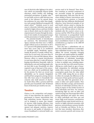 148	 POVERTY AND SHARED PROSPERITY 2016
services need to be financed. Taxes there-
fore constitute an essential component of
any successful strategy for guaranteeing
equal opportunity. Taxes also raise the rev-
enues needed to finance interventions such
as noncontributory pensions or housing
subsidies that have deliberate distributional
objectives. Some historical examples of tax
and benefit reforms aimed at sharing the
gains of economic growth and enhancing
equity are the 1990 tax reform in Chile im-
mediately after the country’s return to de-
mocracy and the 1994–99 tax reform of the
Katz Commission in postapartheid South
Africa. More recently, European Union (EU)
countries have embarked on comprehensive
fiscal consolidations based on clear equity
considerations in response to the 2008–09
financial crisis.159
Taxes also have a redistributive role on
their own, whether deliberate or unintended.
Taxes redistribute income in two ways. They
address the income inequality emerging
from labor and capital markets by establish-
ing different tax rates to balance the relative
contributions of individuals, households,
and firms in total revenue collection. This
is done in multiple ways, including impos-
ing a tax rate that rises with earned incomes,
offering tax credits based on age or house-
hold composition for individuals earning
similar labor incomes, or exempting some
consumption goods from the value added
tax (VAT), while raising this tax on others
to reflect, for example, the differences in the
consumers of basic goods and luxury goods.
Taxes also affect the generation of in-
comes in labor and capital markets. They
influence the labor, savings, and investment
decisions of individuals and firms, thus ex-
erting an impact on the market incomes of
these individuals and firms. For instance,
introducing high tax rates on labor and
capital earnings may discourage labor effort
among individuals and reduce the extent
to which individuals and firms save and
invest. High social insurance contributions
and payroll taxes make formal work less at-
tractive in highly informal economies with
generous noncontributory pension benefits
such as Colombia and Mexico. To the ex-
tent that taxes introduce distortions, they
restrict economic growth and revenue col-
uses of electricity after lighting is for televi-
sion, which can potentially improve health
education, reduce fertility, and challenge
entrenched perceptions of gender roles.156
In rural India, access to cable television may
result in less tolerance for spousal abuse,
less preference for sons rather than daugh-
ters, and a greater likelihood young girls will
attend school.157
Similarly, access in rural
areas to telenovelas (television soap operas)
resulted in higher divorce and lower fertility
rates in Brazil, which may be related to the
empowerment of women through the imita-
tion of role models of emancipated women
and the presentation of smaller families.158
The potential benefits of electrification
are enormous. The International Energy
Agency estimates that there were 1.2 billion
people without access to electricity in 2013,
or 17 percent of the global population.Many
more have access only to an insufficient
or unreliable supply. Worldwide, approx-
imately 80 percent of people without elec-
tricity live in rural areas, and more than 95
percent live in Asia and Sub-Saharan Africa.
However, efforts to expand electrification
in rural areas often face a trade-off between
keeping electrification financially viable by
defraying the costs and reaching people who
are least able to pay. Households are often
required to pay at least part of the connec-
tion cost, which can be prohibitively high
for the poorest. Yet, there are several ways
affordability can be ensured. Bangladesh
and Brazil have progressive pricing schemes
that offer lower prices to households that
consume only small amounts of electric-
ity. South Africa offers a poverty tariff that
provides poor households with 50 kilowatt
hours of electricity per month at no cost.
Taxation
Choices in the composition and progres-
sivity of taxes determine the capacity of a
government to finance interventions that
help redistribute income. Moreover, taxes
can be designed to ensure that inequal-
ity narrows, while keeping efficiency costs
low. Programs that foster childhood devel-
opment and adequate nutrition, improve
the access to and quality of education, or
ensure broadbased or universal health care
 