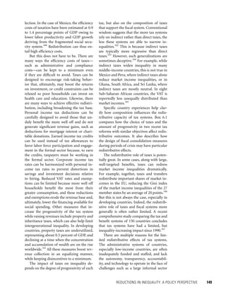 REDUCTIONS IN INEQUALITY: A POLICY PERSPECTIVE 	 149
tax, but also on the composition of taxes
that support the fiscal system. Conventional
wisdom suggests that the more tax systems
rely on indirect rather than direct taxes, the
less these systems are able to narrow in-
equalities.162
This is because indirect taxes
are typically more regressive than direct
taxes.163
However, such generalizations are
sometimes deceptive.164
For example, while
indirect taxes widen inequality in many
middle-income countries, this is not true in
Mexico and Peru, where indirect taxes alone
reduce market income inequalities, or in
Ghana, South Africa, and Sri Lanka, where
indirect taxes are mostly neutral. In eight
Sub-Saharan African countries, the VAT is
reportedly less unequally distributed than
market incomes.165
Specific country experiences help clar-
ify how composition influences the redis-
tributive capacity of tax systems. Box 6.1
compares how the choice of taxes and the
amount of progressivity in two recent tax
reforms with similar objectives affect redis-
tributive outcomes. It also describes how
the design of fiscal consolidation measures
during periods of crisis may have particular
redistributive effects.
The redistributive role of taxes is poten-
tially great. In some cases, along with large,
well-targeted benefits, taxes can redress
market income inequalities dramatically.
For example, together, taxes and transfers
redistribute important shares of market in-
comes in the EU, reducing the Gini index
of the market income inequalities of the 27
member states by an average of 20 points.166
But this is not always the case, especially in
developing countries. Indeed, the redistrib-
utive role of taxes and fiscal systems more
generally is often rather limited. A recent
comprehensive study comparing the tax and
benefit systems of 150 countries concludes
that tax systems have had a limited, but
inequality-increasing impact since 1990.167
There are multiple reasons for the lim-
ited redistributive effects of tax systems.
The administrative systems of countries,
especially low-income countries, are often
inadequately funded and staffed, and lack
the autonomy, transparency, accountabil-
ity, and technology to operate in the face of
challenges such as a large informal sector
lection. In the case of Mexico, the efficiency
costs of taxation have been estimated at 0.9
to 1.4 percentage points of GDP owing to
lower labor productivity and GDP growth
deriving from the fragmented social secu-
rity system.160
Redistribution can thus en-
tail high efficiency costs.
But this does not have to be. There are
many ways the efficiency costs of taxes—
such as administrative and compliance
costs—can be kept to a minimum even
if they are difficult to avoid. Taxes can be
designed to encourage risk-taking behav-
ior that, ultimately, may boost the returns
on investment, or credit constraints can be
relaxed so poor households can invest on
health care and education. Likewise, there
are many ways to achieve effective redistri-
bution, including broadening the tax base.
Personal income tax deductions can be
carefully designed to avoid those that un-
duly benefit the more well off and do not
generate significant revenue gains, such as
deductions for mortgage interest or chari-
table donations. Earned income tax credits
can be used instead of tax allowances to
favor labor force participation and engage-
ment in the formal sector because, to earn
the credits, taxpayers must be working in
the formal sector. Corporate income tax
rates can be harmonized with personal in-
come tax rates to prevent distortions in
savings and investment decisions relative
to hiring. Reduced VAT rates and exemp-
tions can be limited because more well off
households benefit the most from their
greater consumption, and these reductions
and exemptions erode the revenue base and,
ultimately, lower the financing available for
social spending. Other measures that in-
crease the progressivity of the tax system
while raising revenues include property and
inheritance taxes, which can also help limit
intergenerational inequality. In developing
countries, property taxes are underutilized,
representing about 0.5 percent of GDP, and
declining at a time when the concentration
and accumulation of wealth are on the rise
worldwide.161
All these measures boost rev-
enue collection in an equalizing manner,
while keeping disincentives to a minimum.
The impact of taxes on inequality de-
pends on the degree of progressivity of each
 