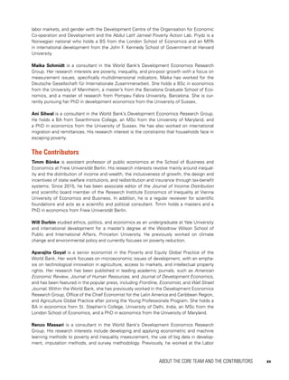ABOUT THE CORE TEAM AND THE CONTRIBUTORS 	 xv
labor markets, and gender with the Development Centre of the Organisation for Economic
Co-operation and Development and the Abdul Latif Jameel Poverty Action Lab. Prydz is a
Norwegian national who holds a BS from the London School of Economics and an MPA
in international development from the John F. Kennedy School of Government at Harvard
University.
Maika Schmidt is a consultant in the World Bank’s Development Economics Research
Group. Her research interests are poverty, inequality, and pro-poor growth with a focus on
measurement issues, specifically multidimensional indicators. Maika has worked for the
Deutsche Gesellschaft für Internationale Zusammenarbeit. She holds a BSc in economics
from the University of Mannheim, a master’s from the Barcelona Graduate School of Eco-
nomics, and a master of research from Pompeu Fabra University, Barcelona. She is cur-
rently pursuing her PhD in development economics from the University of Sussex.
Ani Silwal is a consultant in the World Bank’s Development Economics Research Group.
He holds a BA from Swarthmore College, an MSc from the University of Maryland, and
a PhD in economics from the University of Sussex. He has also worked on international
migration and remittances. His research interest is the constraints that households face in
escaping poverty.
The Contributors
Timm Bönke is assistant professor of public economics at the School of Business and
Economics at Freie Universität Berlin. His research interests revolve mainly around inequal-
ity and the distribution of income and wealth, the inclusiveness of growth, the design and
incentives of state welfare institutions, and redistribution and insurance through tax-benefit
systems. Since 2015, he has been associate editor of the Journal of Income Distribution
and scientific board member of the Research Institute Economics of Inequality at Vienna
University of Economics and Business. In addition, he is a regular reviewer for scientific
foundations and acts as a scientific and political consultant. Timm holds a masters and a
PhD in economics from Freie Universität Berlin.
Will Durbin studied ethics, politics, and economics as an undergraduate at Yale University
and international development for a master’s degree at the Woodrow Wilson School of
Public and International Affairs, Princeton University. He previously worked on climate
change and environmental policy and currently focuses on poverty reduction.
Aparajita Goyal is a senior economist in the Poverty and Equity Global Practice of the
World Bank. Her work focuses on microeconomic issues of development, with an empha-
sis on technological innovation in agriculture, access to markets, and intellectual property
rights. Her research has been published in leading academic journals, such as American
Economic Review, Journal of Human Resources, and Journal of Development Economics,
and has been featured in the popular press, including Frontline, Economist, and Wall Street
Journal. Within the World Bank, she has previously worked in the Development Economics
Research Group, Office of the Chief Economist for the Latin America and Caribbean Region,
and Agriculture Global Practice after joining the Young Professionals Program. She holds a
BA in economics from St. Stephen’s College, University of Delhi, India, an MSc from the
London School of Economics, and a PhD in economics from the University of Maryland.
Renzo Massari is a consultant in the World Bank’s Development Economics Research
Group. His research interests include developing and applying econometric and machine
learning methods to poverty and inequality measurement, the use of big data in develop-
ment, imputation methods, and survey methodology. Previously, he worked at the Labor
 