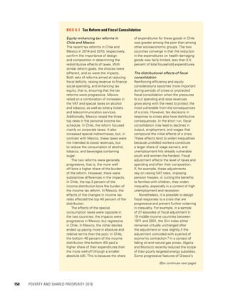 150	 POVERTY AND SHARED PROSPERITY 2016
BOX 6.1  Tax Reform and Fiscal Consolidation
Equity-enhancing tax reforms in
Chile and Mexico
The recent tax reforms in Chile and
Mexico in 2014 and 2010, respectively,
confirm the importance of design
and composition in determining the
redistributive effects of taxes. With
similar reform goals, the choices were
different, and so were the impacts.
Both sets of reforms aimed at reducing
fiscal deficits, raising revenue to finance
social spending, and enhancing tax
equity, that is, ensuring that the tax
reforms were progressive. Mexico
relied on a combination of increases in
the VAT and special taxes on alcohol
and tobacco, as well as lottery tickets
and telecommunication services.
Additionally, Mexico raised the three
top rates in the personal income tax
schedule. In Chile, the reform focused
mainly on corporate taxes. It also
increased special indirect taxes, but, in
contrast with Mexico, these taxes were
not intended to boost revenues, but
to reduce the consumption of alcohol,
tobacco, and beverages containing
sugar.
The two reforms were generally
progressive, that is, the more well
off bore a higher share of the burden
of the reform. However, there were
substantive differences in the impacts.
In Chile, the top 3 percent of the
income distribution bore the burden of
the income tax reform. In Mexico, the
effects of the changes in income tax
rates affected the top 40 percent of the
distribution.
The effects of the special
consumption taxes were opposite in
the two countries: the impacts were
progressive in Mexico, but regressive
in Chile. In Mexico, the richer deciles
ended up paying more in absolute and
relative terms than the poor. In Chile,
the bottom 40 percent of the income
distribution (the bottom 40) paid a
higher share of their expenditures than
the more well off (though a smaller
absolute bill). This is because the share
of expenditures for these goods in Chile
was greater among the poor than among
other socioeconomic groups. The two
countries converge in that the reduction
in the expenditures on health-damaging
goods was fairly limited, less than 0.5
percent of total household expenditures.
The distributional effects of fiscal
consolidation
Reinforcing efficiency and equity
considerations becomes more important
during periods of crises or protracted
fiscal consolidation when the pressures
to cut spending and raise revenues
grow along with the need to protect the
most vulnerable from the consequences
of a crisis. However, tax decisions in
response to crises also have distributive
consequences. In the short run, fiscal
consolidation may lead to declines in
output, employment, and wages that
compound the initial effects of a crisis.
These effects tend to widen inequalities
because unskilled workers constitute
a larger share of wage earners, and
unemployment hits already vulnerable
youth and women the hardest. Fiscal
adjustment affects the level of taxes and
spending and often their composition.
If, for example, these adjustments
rely on raising VAT rates, imposing
pension freezes, or cutting the benefits
to families with children, they widen
inequality, especially in a context of high
unemployment and recession.
Nonetheless, it is possible to design
fiscal responses to a crisis that are
progressive and prevent further widening
in inequality. For example, in a sample
of 27 episodes of fiscal adjustment in
19 middle-income countries between
1971 and 2001, the Gini index either
remained virtually unchanged after
the adjustment or rose slightly if the
adjustment coincided with a period of
economic contraction.a
In a context of
falling oil and natural gas prices, Algeria
and Morocco recently reduced the scope
of their poorly targeted energy subsidies.
Some progressive features of Greece’s
(Box continues next page)
 