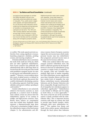REDUCTIONS IN INEQUALITY: A POLICY PERSPECTIVE 	 151
ciency reasons, Eastern European countries
impose flat-rate income taxes, which render
personal income taxes less redistributive
than progressive personal income taxes at
the same level of revenue collection.
While some analysts believe that more-
unequal countries redistribute more, this
belief is called into question by the large dif-
ferences in the level of redistribution across
countries at similar levels of inequality.171
For example, Chile and Colombia share
similarly high levels of market inequality,
but Chile redistributes income significantly
more than Colombia. Mexico and Peru also
have similar levels of inequality, but only
Mexico redistributes income substantially.
Indonesia and the Russian Federation also
show comparable, though much lower lev-
els of inequality, but only Russia appears to
redistribute significantly.172
Redistribution
is also limited in Ethiopia and Sri Lanka;
in South Africa, it is more appreciable.173
The norm is that the size of the tax benefit
system is closely correlated with the redis-
tributive effect. This is important because
countries with large tax systems also tend
to provide large benefit transfers, which,
ultimately, show more redistributive im-
pacts.174
This explains how Russia and
South Africa achieve greater redistribution
through the fiscal system than Indonesia
or conflict. This weak capacity prevents au-
thorities from raising significant revenues,
launching progressive schedules, avoiding
evasion, and ensuring compliance.168
A limited redistributive role is sometimes
the result of the small size of the pie, which
does not allow significant redistribution.
Even if poor countries were politically and
administratively able to shift large shares of
income from the rich to the poor,they would
need prohibitive marginal income tax rates
to end poverty and substantially narrow in-
equality.169
However, a recent analysis shows
that much of global poverty as defined by
the US$1.90 per capita per day poverty line
could be eliminated in developing countries
by reallocating regressive fossil-fuel energy
subsidies and excessive military spending to
cash transfers.170
Limited redistribution is not exclusively
related to low-income countries or, more
generally, to a country’s level of develop-
ment. Indeed, certain tax choices limit the
redistributive capacity of tax systems in
middle- and high-income countries. Thus,
Brazil’s heavy reliance on consumption
taxes that include basic foodstuffs, which
represent a disproportionally large share
of the poor’s consumption budget, reduces
the redistributive impact of the fiscal system
(chapter 5). For administrative and effi-
BOX 6.1  Tax Reform and Fiscal Consolidation  (continued)
successive fiscal packages to combat
the 2008–09 global financial crisis
reportedly prevented additional surges
in inequality. Thus, public sector wages
were capped, and special allowances
for civil servants were reduced to avoid
widening the disparities arising because
of transfers to comparatively more
well paid civil servants. The 13th and
14th monthly salaries were eliminated
among high-income workers. A lump
sum transfer was introduced in 2014 for
low-income families and the vulnerable,
along with emergency property taxes.
Additional pension taxes were created
with separate, rising rates based on
the amount of the pensions received.
Interest income taxes were raised.
These interventions did not prevent
Greece from suffering the largest fiscal
contraction in the EU between 2008
and 2014. However, they helped block
further increases in inequality. The
richest 20 percent of Greek households
have borne the brunt of the fiscal
consolidation, although the poorest
household decile was hit the hardest by
the VAT increases.
Sources: Abramovsky et al. 2014; Avram, Levy, and Sutherland 2014; Clements et al. 2015;
De Agostini, Paulus, and Tasseva 2015; Fabrizio and Flamini 2015; Tsibouris et al. 2006;
World Bank 2016c.
a.	IMF (2014).
 