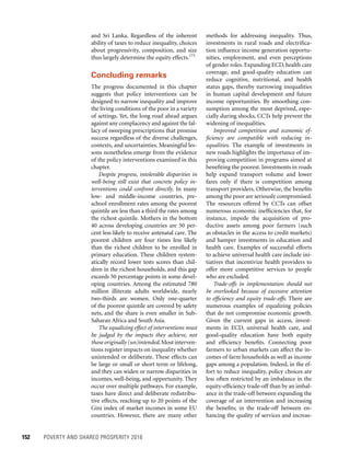 152	 POVERTY AND SHARED PROSPERITY 2016
methods for addressing inequality. Thus,
investments in rural roads and electrifica-
tion influence income generation opportu-
nities, employment, and even perceptions
of gender roles. Expanding ECD, health care
coverage, and good-quality education can
reduce cognitive, nutritional, and health
status gaps, thereby narrowing inequalities
in human capital development and future
income opportunities. By smoothing con-
sumption among the most deprived, espe-
cially during shocks, CCTs help prevent the
widening of inequalities.
Improved competition and economic ef-
ficiency are compatible with reducing in-
equalities. The example of investments in
new roads highlights the importance of im-
proving competition in programs aimed at
benefiting the poorest. Investments in roads
help expand transport volume and lower
fares only if there is competition among
transport providers. Otherwise, the benefits
among the poor are seriously compromised.
The resources offered by CCTs can offset
numerous economic inefficiencies that, for
instance, impede the acquisition of pro-
ductive assets among poor farmers (such
as obstacles in the access to credit markets)
and hamper investments in education and
health care. Examples of successful efforts
to achieve universal health care include ini-
tiatives that incentivize health providers to
offer more competitive services to people
who are excluded.
Trade-offs in implementation should not
be overlooked because of excessive attention
to efficiency and equity trade-offs. There are
numerous examples of equalizing policies
that do not compromise economic growth.
Given the current gaps in access, invest-
ments in ECD, universal health care, and
good-quality education have both equity
and efficiency benefits. Connecting poor
farmers to urban markets can affect the in-
comes of farm households as well as income
gaps among a population. Indeed, in the ef-
fort to reduce inequality, policy choices are
less often restricted by an imbalance in the
equity-efficiency trade-off than by an imbal-
ance in the trade-off between expanding the
coverage of an intervention and increasing
the benefits; in the trade-off between en-
hancing the quality of services and increas-
and Sri Lanka. Regardless of the inherent
ability of taxes to reduce inequality, choices
about progressivity, composition, and size
thus largely determine the equity effects.175
Concluding remarks
The progress documented in this chapter
suggests that policy interventions can be
designed to narrow inequality and improve
the living conditions of the poor in a variety
of settings. Yet, the long road ahead argues
against any complacency and against the fal-
lacy of sweeping prescriptions that promise
success regardless of the diverse challenges,
contexts, and uncertainties. Meaningful les-
sons nonetheless emerge from the evidence
of the policy interventions examined in this
chapter.
Despite progress, intolerable disparities in
well-being still exist that concrete policy in-
terventions could confront directly. In many
low- and middle-income countries, pre-
school enrollment rates among the poorest
quintile are less than a third the rates among
the richest quintile. Mothers in the bottom
40 across developing countries are 50 per-
cent less likely to receive antenatal care. The
poorest children are four times less likely
than the richest children to be enrolled in
primary education. These children system-
atically record lower tests scores than chil-
dren in the richest households, and this gap
exceeds 50 percentage points in some devel-
oping countries. Among the estimated 780
million illiterate adults worldwide, nearly
two-thirds are women. Only one-quarter
of the poorest quintile are covered by safety
nets, and the share is even smaller in Sub-
Saharan Africa and South Asia.
The equalizing effect of interventions must
be judged by the impacts they achieve, not
those originally (un)intended.Most interven-
tions register impacts on inequality whether
unintended or deliberate. These effects can
be large or small or short term or lifelong,
and they can widen or narrow disparities in
incomes, well-being, and opportunity. They
occur over multiple pathways. For example,
taxes have direct and deliberate redistribu-
tive effects, reaching up to 20 points of the
Gini index of market incomes in some EU
countries. However, there are many other
 