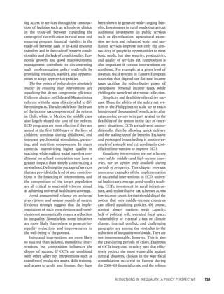 REDUCTIONS IN INEQUALITY: A POLICY PERSPECTIVE 	 153
been shown to generate wide-ranging ben-
efits. Investments in rural roads that attract
additional investments in public services
such as electrification, agricultural exten-
sion services, and enhanced water and san-
itation services improve not only the con-
nectivity of people to opportunities to meet
basic needs, but also security, productivity,
and quality of services. Yet, composition is
also important if various interventions are
combined. For example, at a given level of
revenue, fiscal systems in Eastern European
countries that depend on flat-rate income
taxes sacrifice the redistributive power of
progressive personal income taxes, while
yielding the same level of revenue collection.
Simplicity and flexibility often drive suc-
cess. Thus, the ability of the safety net sys-
tem in the Philippines to scale up to reach
hundreds of thousands of beneficiaries after
catastrophic events is in part related to the
flexibility of the system in the face of emer-
gency situations. CCTs are delivered uncon-
ditionally, thereby allowing quick delivery
and the scaling-up of the benefits. Exclusive
and prolonged breastfeeding is another ex-
ample of a simple and extraordinarily cost-
efficient intervention to improve ECD.
Equalizing interventions are not a luxury
reserved for middle- and high-income coun-
tries, nor an option only available during
periods of prosperity. This chapter provides
numerous examples of the implementation
of successful interventions in ECD, univer-
sal health care coverage, good-quality teach-
ing, CCTs, investment in rural infrastruc-
ture, and redistributive tax schemes across
low-income countries that should dispel the
notion that only middle-income countries
can afford equalizing policies. Of course,
context always matters: weak capacity,
lack of political will, restricted fiscal space,
vulnerability to external crises or climate
change, internal conflict, and challenging
geography are among the obstacles to the
reduction of inequality worldwide. They are
not insurmountable, however. This is also
the case during periods of crises. Examples
of CCTs integrated in safety nets that effec-
tively protect the most vulnerable against
natural disasters, choices in the way fiscal
consolidation occurred in Europe during
the 2008–09 financial crisis, and the reform
ing access to services through the construc-
tion of facilities such as schools or clinics;
in the trade-off between expanding the
coverage of electrification in rural areas and
ensuring program financial viability; in the
trade-off between cash or in-kind resource
transfers; and in the tradeoff between condi-
tionality and the lack of conditionality. Eco-
nomic growth and good macroeconomic
management contribute to circumventing
such implementation policy trade-offs by
providing resources, stability, and opportu-
nities to adopt appropriate policies.
The fine points of policy design absolutely
matter in ensuring that interventions are
equalizing but do not compromise efficiency.
Different choices in Chile and Mexico in tax
reforms with the same objectives led to dif-
ferent impacts. The ultrarich bore the brunt
of the income tax component of the reform
in Chile, while, in Mexico, the middle class
also largely shared the cost of the reform.
ECD programs are most effective if they are
aimed at the first 1,000 days of the lives of
children, continue during childhood, and
integrate psychosocial stimulation, parent-
ing, and nutrition components. In many
contexts, incentivizing higher quality in
teaching, while making social transfers con-
ditional on school completion may have a
greater impact than simply constructing a
new school. Defining the package of services
that are provided, the level of user contribu-
tions in the financing of interventions, and
the composition of the target population
are all critical to successful reforms aimed
at achieving universal health care coverage.
Avoid unexamined reliance on universal
prescriptions and unique models of success.
Evidence strongly suggests that the imple-
mentation of such prescriptions and mod-
els do not automatically ensure a reduction
in inequality. Nonetheless, some initiatives
are more likely than others to generate in-
equality reductions and improvements in
the well-being of the poorest.
Integrated interventions are more likely
to succeed than isolated, monolithic inter-
ventions, but composition influences the
degree of success. If CCTs are combined
with other safety net interventions such as
transfers of productive assets, skills training,
and access to credit and finance, they have
 