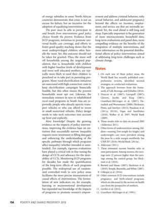 154	 POVERTY AND SHARED PROSPERITY 2016
erment and address criminal behavior, risky
sexual behavior, and adolescent pregnancy
beyond the effects on incomes, employ-
ment, and service use that are normally an-
alyzed. Yet, the road ahead is still long and
steep. Especially important is the generation
of more microeconomic household data,
long-term evaluations and panel data, more
compelling evidence on the benefits of the
integration of multiple interventions, and
more information on the potential distribu-
tional effects of policy interventions aimed
at addressing long-term challenges such as
climate change.
Notes
1. On each one of these policy areas, the
World Bank has recently published com-
prehensive reviews, identified sectoral
strategies, or conducted evaluations.
2. The approach borrows from the frame-
work of Gill, Revenga, and Zeballos (2016).
3. Duncan et al. (2007); Georgieff (2007);
Glewwe, Jacoby, and King (2001);
Grantham-McGregor et al. (2007); Ha-
nushek and Woessmann (2008); Heckman,
Pinto, and Savelyev (2013); Naudeau et al.
(2011a, 2011b); Vegas and Santibáñez
(2010); Walker et al. 2007; World Bank
(2009).
4. These results refer to data on around 2005
(Alderman 2011).
5. Other forms of undernutrition among chil-
dren—wasting (low weight for height) and
underweight—are more prevalent among
the poor by a wide margin worldwide. See
UNICEF (2016); World Bank (2015a).
6. Alderman (2011).
7. These estimated income benefits refer to
men participants.Among women, the earn­
ings were 22 percent higher than the earn-
ings among the control group. See Heck-
man et al. (2010).
8. Barnett and Masse (2007); Heckman et al.
(2010); Temple,Reynolds,andWhite (2007).
9. Gillespie et al. (2016).
10. Other common ECD interventions include
pregnancy- and birth-related programs,
which are discussed in the section on health
care from the perspective of mothers.
11. Gertler et al. (2014).
12. Grantham-McGregor et al. (1991).
of energy subsidies in some North African
countries demonstrate that crisis is not an
excuse for failure, but an incentive for the
adoption of equalizing interventions.
The poor must be able to participate in
and benefit from interventions: good policy
choices benefit the poorest. Evidence from
ECD programs, initiatives to promote uni-
versal health care coverage, and efforts to
foster good-quality teaching shows that the
most underprivileged children often ben-
efit the most. Yet, this outcome should not
be taken for granted. Thus, the more well
off households among the targeted pop-
ulation, that is, households with children
with higher baseline levels of development
and more well educated mothers, are typ-
ically more likely to send their children to
preschool or to take part in parenting pro-
grams. Many rural electrification initiatives
are associated with high connection costs to
keep electrification campaigns financially
feasible, but this often means the poorest
households must opt out. Likewise, the
immediate winners in new or rehabilitated
rural road programs in South Asia are re-
portedly people who already operate trans-
port vehicles or who can afford to invest
in small motorized vehicles. Policy design
needs to take such outcomes into account
up front and explicitly.
More knowledge! Despite the growing
evidence on the impacts of policy interven-
tions, improving the evidence base on ini-
tiatives that successfully narrow inequality
requires more investment in filling data gaps
and enhancing the understanding of the
specific pathways through which programs
affect inequality (whether intended or unin-
tended). For example, rigorous evaluations
have played a critical role in fine-tuning the
design of CCTs and advocacy for the desir-
ability of CCTs. Monitoring ECD programs
for decades has made the quantification
of the long-term effects of such programs
possible. The widespread use of random-
ized controlled trials in new policy areas
facilitates the more precise measurement of
causal effects of interventions. The formu-
lation of new indicators on, for example,
learning or socioemotional development
has expanded our knowledge of the impacts
of programs to promote women’s empow-
 