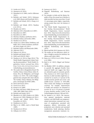 REDUCTIONS IN INEQUALITY: A POLICY PERSPECTIVE 	 155
45. Jamison et al. (2013).
46. Wagstaff, Bredenkamp, and Buisman
(2014).
47. For example, in India and the Islamic Re-
public of Iran, the annual rate of decline in
adult mortality has been more than 1.0 and
3.5 percentage points higher, respectively,
among women than men. See Jamison et
al. (2013).
48. “The World Health Organization’s In-
fant Feeding Recommendation,” World
Health Organization, Geneva (accessed
June 2016), http://www.who.int/nutrition
/topics/infantfeeding_recommendation/en/.
49. “The World Health Organization’s In-
fant Feeding Recommendation,” World
Health Organization, Geneva (accessed
June 2016), http://www.who.int/nutrition
/topics/infantfeeding_recommendation/en/.
50. Wagstaff, Bredenkamp, and Buisman
(2014).
51. Bloom and Fisk (2013); Jamison et al. (2013).
52. The studies use iron deficiency, caloric in-
take, or height as proxies for nutrition. See
Alleyne and Cohen (2002).
53. Basta et al. (1979); Li et al. (1994); Thomas
et al. (2006).
54. Baird et al. (2015); Miguel and Kremer
(2004).
55. See Bleakley (2007). In addition, attempts
to quantify the aggregate benefits from
improved health care suggest that there
are substantive gains in economic growth.
Thus, Jamison et al. (2013) report that re-
ductions in adult mortality might have ac-
counted for as much as 11 percent of the
overall economic growth seen in low- and
middle-income countries in 1970–2000.
These trends echo findings on developed
countries. For example, improvements
in health and nutrition are estimated to
account for up to 30 percent of growth
in gross domestic product (GDP) in the
United Kingdom between 1780 and 1979.
56. See Jamison et al. (2013). The interven-
tions spanned reproductive, maternal,
newborn, and child health care; pregnancy-
related interventions (antenatal care, treat-
ment of complications associated with
pregnancy, delivery interventions, and
postpartum care); abortion and associated
complications; family planning; diarrhea
management; pneumonia treatment; im-
13. Gertler et al. (2014).
14. Attanasio et al. (2014).
15. Hamadani et al. (2006), cited in Alderman
(2011).
16. Berlinksi and Schady (2015); Eickmann
et al. (2003); Rosero and Oosterbeek (2011).
17. Berlinksi and Schady (2015); Chang et al.
(2015).
18. Berlinksi and Schady (2015); Naudeau
et al. (2011a).
19. Murphy at al. (2015).
20. Alderman (2011); Reynolds et al. (2007).
21. Reynolds et al. (2007).
22. Reynolds et al. (2007).
23. Martinez, Naudeau, and Pereira (2012).
24. Berlinski, Galiani, and Gertler (2006).
25. Naudeau et al. (2011a).
26. Araujo et al. (2016); Britto, Yoshikawa, and
Boller (2011); Chetty, Friedman, and Rock-
off (2014); Engle et al. (2011).
27. Berlinski, Galiani, and Manacorda (2008).
28. Alderman (2011).
29. Nadeau et al. (2011a).
30. Berlinksi and Schady (2015).
31. WHO and UNICEF (2003).
32. Naudeau et al. (2011a); Papp (2014); “The
World Health Organization’s Infant Feed-
ing Recommendation,” World Health Or-
ganization, Geneva (accessed June 2016),
http://www.who.int/nutrition/topics
/infantfeeding_recommendation/en/.
33. The results refer to Bangladesh, Brazil, The
Gambia, Ghana, Guinea-Bissau, India, Pa-
kistan, Peru, the Philippines, and Senegal
(Sankar et al. 2015). The results disaggre-
gated by boys and girls refer only to Brazil,
The Gambia, Ghana, Pakistan, the Philip-
pines, and Senegal. See WHO (2000).
34. Horta and Victora (2013).
35. Victora et al. (2015).
36. Kramer et al. (2008).
37. Der, Batty, and Deary (2008); Kramer et al.
(2001, 2002, 2008); Oster (2015).
38. Berlinksi and Schady (2015).
39. Bhandari et al. (2003); Haider et al. (2000);
Morrow et al. (1999); Tylleskär et al. (2011).
40. Berlinksi and Schady (2015); Pérez-
Escamilla et al. (2012).
41. Hoddinott et al. (2011).
42. Black et al. (2008), cited in World Bank
(2009).
43. Naudeau et al. (2011a).
44. Gillespie et al. (2016).
 