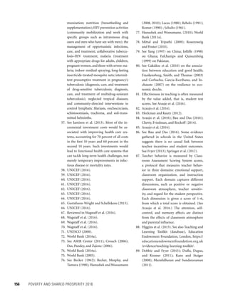 156	 POVERTY AND SHARED PROSPERITY 2016
(2008, 2010); Lucas (1988); Rebelo (1991);
Romer (1990) ; Schultz (1961).
77. Hanushek and Woessmann. (2010); World
Bank (2011a).
78. Mittal and Tripathi (2009); Rosenzweig
and Foster (2010).
79. See Yang (1997) on China; Jolliffe (1998)
on Ghana; Fafchamps and Quisumbing
(1999) on Pakistan.
80. See Gakidou et al. (2010) on the associa-
tion between education and good health;
Frankensberg, Smith, and Thomas (2003)
and Corbacho, Garcia-Escribano, and In-
chauste (2007) on the resilience to eco-
nomic shocks.
81. Effectiveness in teaching is often measured
by the value added, that is, student test
scores. See Araujo et al. (2016).
82. Araujo et al. (2016).
83. Heckman and Kautz (2012).
84. Araujo et al. (2016); Bau and Das (2016);
Chetty, Friedman, and Rockoff (2014).
85. Araujo et al. (2016).
86. See Bau and Das (2016). Some evidence
gathered in schools in the United States
suggests there is no causal link between
teacher incentives and student outcomes.
See Fryer (2013); Springer et al. (2012).
87. Teacher behavior is measured by Class-
room Assessment Scoring System scores,
a protocol that measures teacher behav-
ior in three domains: emotional support,
classroom organization, and instruction
support. Each domain captures different
dimensions, such as positive or negative
classroom atmosphere, teacher sensitiv-
ity, and regard for the student perspective.
Each dimension is given a score of 1–6,
from which a total score is obtained. (See
Araujo et al. 2016.) The attention, self-
control, and memory effects are distinct
from the effects of classroom atmosphere
and parental influence.
88. Higgins et al. (2015). See also Teaching and
Learning Toolkit (database), Education
Endowment Foundation, London, https://
educationendowmentfoundation.org.uk
/evidence/teaching-learning-toolkit/.
89. Dobbie and Fryer (2013); Duflo, Dupas,
and Kremer (2011); Kane and Staiger
(2008); Muralidharan and Sundararaman
(2011).
munization; nutrition (breastfeeding and
supplementation); HIV prevention activities
(community mobilization and work with
speciﬁc groups such as intravenous drug
users and men who have sex with men); the
management of opportunistic infections,
care, and treatment; collaborative tubercu-
losis–HIV treatment; malaria (treatment
with appropriate drugs for adults, children,
pregnant women, and those with severe ma-
laria; indoor residual spraying; long-lasting
insecticide-treated mosquito nets; intermit-
tent presumptive treatment in pregnancy);
tuberculosis (diagnosis, care, and treatment
of drug-sensitive tuberculosis; diagnosis,
care, and treatment of multidrug-resistant
tuberculosis); neglected tropical diseases;
and community-directed interventions to
control lymphatic ﬁlariasis, onchocerciasis,
schistosomiasis, trachoma, and soil-trans-
mitted helminths.
57. See Jamison et al. (2013). Most of the in-
cremental investment costs would be as-
sociated with improving health care sys-
tems, accounting for 70 percent of all costs
in the ﬁrst 10 years and 60 percent in the
second 10 years. Such investments would
lead to functional health care systems that
can tackle long-term health challenges, not
merely temporary improvements in infec-
tious disease or mortality rates.
58. UNICEF (2016).
59. UNICEF (2016).
60. UNICEF (2016).
61. UNICEF (2016).
62. UNICEF (2016).
63. UNICEF (2016).
64. UNICEF (2016).
65. Gustafsson-Wright and Schellekens (2013).
66. UNICEF (2016).
67. Reviewed in Wagstaff et al. (2016).
68. Wagstaff et al. (2016).
69. Wagstaff et al. (2016).
70. Wagstaff et al. (2016).
71. UNESCO (2000).
72. World Bank (2016a).
73. See ASER Center (2011); Crouch (2006);
Das, Pandey, and Zajonc (2006).
74. World Bank (2016a).
75. World Bank (2005).
76. See Becker (1962); Becker, Murphy, and
Tamura (1990); Hanushek and Woessmann
 