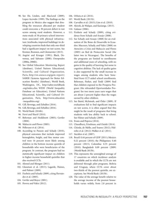 REDUCTIONS IN INEQUALITY: A POLICY PERSPECTIVE 	 157
106. Orbeta et al. (2014).
107. World Bank (2011b).
108. Carvalho et al. (2015); Lim et al. (2010).
109. Akresh, de Walque, and Kazianga. (2013).
110. Galasso (2006).
111. Fizsbein and Schady (2009), citing evi-
dence from Schady and Araujo (2008).
112. See Schady and Araujo (2008) for an eval-
uation of the Bono de Desarrollo in Ecua-
dor; Macours, Schady, and Vakis (2008) on
Atención a Crisis and Maluccio and Flores
(2005) on Red de Protección Social (the
latter two in Nicaragua). The benefits of
the programs are limited to enrollments
and additional years of schooling, with no
gains in the quality of learning, but some in
cognitive abilities. The lack of quality gains
is also supported by the small increase in
wages among students who have bene-
fited from CCT-aided school enrollments.
Behrman, Parker, and Todd (2009) find
that children exposed to the Prospera Pro-
gram (the rebranded Oportunidades Pro-
gram) for two more years earn wages that
are about 2 percent higher than the wages
earned by other children.
113. See Baird, McIntosh, and Özler (2009). If
evaluations fail to find significant impacts
on test scores, it is often argued that this
might be the result of programs that bring
students with less ability back to school.
See Filmer and Schady (2009).
114. Evans and Popova (2014).
115. Chaudhury, Friedman, and Onishi (2014).
116. Chioda, de Mello, and Soares (2012); Hid-
robo et al. (2012); Walker et al. (2011).
117. Stecklov et al. (2007).
118. Brazil: 0.44 percent of GDP (2011); Mexico:
0.22 percent (2010); the Philippines: 0.40
percent (2013); Colombia: 0.35 percent
(2010); Bangladesh 0.09 percent (2009)
(World Bank 2015b).
119. This represents the unweighted average of
17 countries on which incidence analysis
is available and in which the CCTs are not
delivered through pilot programs. Bolivia
and Uruguay, where CCTs cover about
two-thirds of the poorest quintile, are ex-
ceptions. See World Bank (2015b).
120. The value of the average benefit relative to
the average income of the poorest house-
holds varies widely, from 2.8 percent in
90. See He, Linden, and MacLeod (2009);
Lopez-Acevedo (1999). The findings on the
program in Mexico also suggest that dou-
bling the resources allocated per student
could overcome a 30 percent deficit in test
scores among rural students. However, a
meta-study of 30 primary-school interven-
tions associated with physical infrastruc-
ture (textbooks, improved buildings) in de-
veloping countries finds that only one-third
had a significant impact on test scores. See
Kremer, Brannen, and Glennerster (2013).
91. Angrist and Krueger (1991); Black, De-
vereux, and Salvanes (2008); Oreopoulos
(2006a, 2006b).
92. See Global Education Monitoring Report
(database), United Nations Educational,
Scientific, and Cultural Organization,
Paris, http://en.unesco.org/gem-report/;
SABER (Systems Approach for Better Ed-
ucation Results) (database), World Bank,
Washington, DC, http://saber.worldbank
.org/index.cfm; WIDE (World Inequality
Database on Education), United Nations
Educational, Scientific, and Cultural Or-
ganization, Paris, http://www.education
-inequalities.org/.
93. Gill, Revenga, and Zeballos (2016).
94. Gill, Revenga, and Zeballos (2016).
95. World Bank (2016b).
96. Ferré and Sharif (2014).
97. Behrman and Hoddinott (2005); Gertler
(2004).
98. Maluccio and Flores (2005).
99. Pellerano et al. (2014).
100. According to Paxson and Schady (2010),
physical outcomes that include improved
hemoglobin, height, and fine motor con-
trol were 16 percent more likely among
children in the bottom income quintile of
households who were beneficiaries of the
program. In contrast, the program had no
statistically significant impact on children
in higher-income household quintiles that
also received CCTs.
101. Ahmed and Morgan (2011).
102. Glassman et al. (2013); Lagarde, Haines,
and Palmer (2009).
103. Fiszbein and Schady (2009), citing Hernán-
dez et al. (2005).
104. Gertler and Boyce (2001).
105. Perova and Vakis (2012).
 