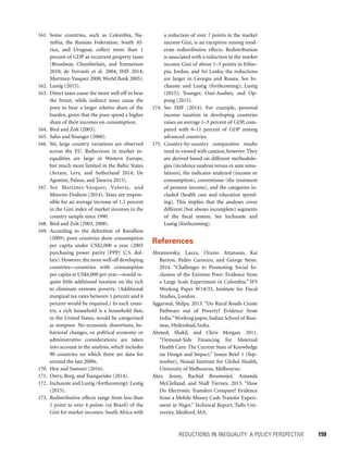REDUCTIONS IN INEQUALITY: A POLICY PERSPECTIVE 	 159
a reduction of over 7 points in the market
income Gini, is an exception among mod-
erate redistributive effects. Redistribution
is associated with a reduction in the market
income Gini of about 1–3 points in Ethio-
pia, Jordan, and Sri Lanka; the reductions
are larger in Georgia and Russia. See In-
chauste and Lustig (forthcoming); Lustig
(2015); Younger, Osei-Assibey, and Op-
pong (2015).
174. See IMF (2014). For example, personal
income taxation in developing countries
raises an average 1–3 percent of GDP, com-
pared with 9–11 percent of GDP among
advanced countries.
175. Country-by-country comparative results
need to viewed with caution, however. They
are derived based on different methodolo-
gies (incidence analysis versus ex ante simu-
lations), the indicator analyzed (income or
consumption), conventions (the treatment
of pension income), and the categories in-
cluded (health care and education spend-
ing). This implies that the analyses cover
different (but always incomplete) segments
of the fiscal system. See Inchauste and
Lustig (forthcoming).
References
Abramovsky, Laura, Orazio Attanasio, Kai
Barron, Pedro Carneiro, and George Stoye.
2014. “Challenges to Promoting Social In-
clusion of the Extreme Poor: Evidence from
a Large Scale Experiment in Colombia.” IFS
Working Paper W14/33, Institute for Fiscal
Studies, London.
Aggarwal, Shilpa. 2015. “Do Rural Roads ­Create
Pathways out of Poverty? Evidence from
India.”Working paper, Indian School of Busi-
ness, Hyderabad, India.
Ahmed, Shakil, and Chris Morgan. 2011.
“Demand-Side Financing for Maternal
Health Care: The Current State of Knowledge
on Design and Impact.” Issues Brief 1 (Sep-
tember), Nossal Institute for Global Health,
University of Melbourne, Melbourne.
Aker, Jenny, Rachid Boumnijel, Amanda
McClelland, and Niall Tierney. 2013. “How
Do Electronic Transfers Compare? Evidence
from a Mobile Money Cash Transfer Experi-
ment in Niger.” Technical Report, Tufts Uni-
versity, Medford, MA.
161. Some countries, such as Colombia, Na-
mibia, the Russian Federation, South Af-
rica, and Uruguay, collect more than 1
percent of GDP as recurrent property taxes
(Broadway, Chamberlain, and Emmerson
2010; de Ferranti et al. 2004; IMF 2014;
Martinez-Vasquez 2008; World Bank 2005).
162. Lustig (2015).
163. Direct taxes cause the more well off to bear
the brunt, while indirect taxes cause the
poor to bear a larger relative share of the
burden, given that the poor spend a higher
share of their incomes on consumption.
164. Bird and Zolt (2003).
165. Sahn and Younger (2000).
166. Yet, large country variations are observed
across the EU. Reductions in market in-
equalities are large in Western Europe,
but much more limited in the Baltic States
(Avram, Levy, and Sutherland 2014; De
Agostini, Palaus, and Tasseva 2015).
167. See Martinez-Vasquez, Vulovic, and
Moreno-Dodson (2014). Taxes are respon-
sible for an average increase of 1.5 percent
in the Gini index of market incomes in the
country sample since 1990.
168. Bird and Zolt (2003, 2008).
169. According to the definition of Ravallion
(2009), poor countries show consumption
per capita under US$2,000 a year (2005
purchasing power parity [PPP] U.S. dol-
lars).However,the more well off developing
countries—countries with consumption
per capita at US$4,000 per year—would re-
quire little additional taxation on the rich
to eliminate extreme poverty. (Additional
marginal tax rates between 1 percent and 6
percent would be required.) In each coun-
try, a rich household is a household that,
in the United States, would be categorized
as nonpoor. No economic distortions, be-
havioral changes, or political economy or
administrative considerations are taken
into account in the analysis, which includes
90 countries on which there are data for
around the late 2000s.
170. Hoy and Sumner (2016).
171. Ostry, Berg, and Tsangarides (2014).
172. Inchauste and Lustig (forthcoming); Lustig
(2015).
173. Redistributive effects range from less than
1 point to over 4 points (in Brazil) of the
Gini for market incomes. South Africa with
 