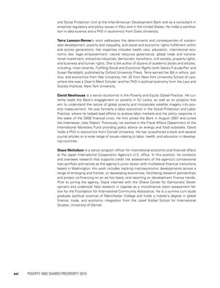 xvi	 POVERTY AND SHARED PROSPERITY 2016
and Social Protection Unit at the Inter-American Development Bank and as a consultant in
empirical regulatory and policy issues in Peru and in the United States. He holds a certifica-
tion in data science and a PhD in economics from Duke University.
Terra Lawson-Remer’s work addresses the determinants and consequences of sustain-
able development, poverty and inequality, and social and economic rights fulfillment within
and across generations. Her expertise includes health care, education, international eco-
nomic law, legal empowerment, natural resource governance, global trade and transna-
tional investment, extractive industries, democratic transitions, civil society, property rights,
and business and human rights. She is the author of dozens of academic books and articles,
including, most recently, Fulfilling Social and Economic Rights (with Sakiko Fukuda-Parr and
Susan Randolph), published by Oxford University Press. Terra earned her BA in ethics, pol-
itics, and economics from Yale University; her JD from New York University School of Law,
where she was a Dean’s Merit Scholar; and her PhD in political economy from the Law and
Society Institute, New York University.
David Newhouse is a senior economist in the Poverty and Equity Global Practice. He cur-
rently leads the Bank’s engagement on poverty in Sri Lanka, as well as on projects that
aim to understand the nature of global poverty and incorporate satellite imagery into pov-
erty measurement. He was formerly a labor economist in the Social Protection and Labor
Practice, where he helped lead efforts to analyze labor markets and the policy response in
the wake of the 2008 financial crisis. He first joined the Bank in August 2007 and co-led
the Indonesian Jobs Report. Previously, he worked in the Fiscal Affairs Department of the
International Monetary Fund providing policy advice on energy and food subsidies. David
holds a PhD in economics from Cornell University. He has co-authored a book and several
journal articles on a wide range of issues relating to labor, health, and education in develop-
ing countries.
Stace Nicholson is a senior program officer for international economic and financial affairs
at the Japan International Cooperation Agency’s U.S. office. In this position, he conducts
and oversees research that supports credit risk assessment of the agency’s concessional
loan portfolio and serves as the agency’s junior liaison with multilateral financial institutions
based in Washington. His work includes tracking macroeconomic developments across a
range of emerging and frontier, or developing economies, facilitating research partnerships
and project co-financing on an ad hoc basis, and reporting on development finance trends.
Prior to joining the agency, Stace interned with the Ghana Center for Democratic Devel-
opment and undertook field research in Uganda as a microfinance client assessment fel-
low for the Foundation for International Community Assistance. He is a summa cum laude
graduate (political science) of Manchester College and holds a master’s degree in global
finance, trade, and economic integration from the Josef Korbel School for International
Studies, University of Denver.
 