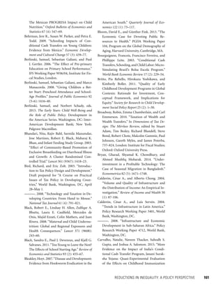 REDUCTIONS IN INEQUALITY: A POLICY PERSPECTIVE 	 161
American South.” Quarterly Journal of Eco-
nomics 122 (1): 73–117.
Bloom, David E., and Günther Fink. 2013. “The
Economic Case for Devoting Public Re-
sources to Health.” PGDA Working Paper
104, Program on the Global Demography of
Aging, Harvard University, Cambridge, MA.
Bourguignon, Francois, Francisco Ferreira, and
Phillippe Leite. 2003. “Conditional Cash
Transfers,Schooling,and Child Labor:Micro-
Simulating Brazil’s Bolsa Escola Program.”
World Bank Economic Review 17 (2): 229–54.
Britto, Pia Rebello, Hirokazu Yoshikawa, and
Kimberly Boller. 2011. “Quality of Early
Childhood Development Programs in Global
Contexts: Rationale for Investment, Con-
ceptual Framework, and Implications for
Equity.” Society for Research in Child Develop-
ment Social Policy Report 25 (2): 1–30.
Broadway, Robin, Emma Chamberlain, and Carl
Emmerson. 2010. “Taxation of Wealth and
Wealth Transfers.” In Dimensions of Tax De-
sign: The Mirrlees Review, edited by Stuart
Adam, Tim Besley, Richard Blundell, Steve
Bond, Robert Chote, Malcolm Gammie, Paul
Johnson, Gareth Myles, and James Poterba,
737–824. London: Institute for Fiscal Studies;
Oxford: Oxford University Press.
Bryan, Gharad, Shyamal K. Chowdhury, and
Ahmed Mushfiq Mobarak. 2014. “Under-
investment in a Profitable Technology: The
Case of Seasonal Migration in Bangladesh.”
Econometrica 82 (5): 1671–1748.
Calderón, César A., and Alberto Chong. 2004.
“Volume and Quality of Infrastructure and
the Distribution of Income: An Empirical In-
vestigation.” Review of Income and Wealth 50
(1): 87-106.
Calderón, César A., and Luis Servén. 2004.
“Trends in Infrastructure in Latin America.”
Policy Research Working Paper 3401, World
Bank, Washington, DC.
———. 2008. “Infrastructure and Economic
Development in Sub-Saharan Africa.” Policy
Research Working Paper 4712, World Bank,
Washington, DC.
Carvalho, Natalie, Naveen Thacker, Subodh S.
Gupta, and Joshua A. Salomon. 2015. “More
Evidence on the Impact of India’s Condi-
tional Cash Transfer Program, Janani Surak-
sha Yojana: Quasi-Experimental Evaluation
of the Effects on Childhood Immunization
The Mexican PROGRESA Impact on Child
Nutrition.” Oxford Bulletin of Economics and
Statistics 67 (4): 547–69.
Behrman, Jere R., Susan W. Parker, and Petra E.
Todd. 2009. “Schooling Impacts of Con­
ditional Cash Transfers on Young Children:
Evidence from Mexico.” Economic Develop-
ment and Cultural Change 57 (3): 439–77.
Berlinski, Samuel, Sebastian Galiani, and Paul
J. Gertler. 2006. “The Effect of Pre-primary
Education on Primary School Performance.”
IFS Working Paper W06/04, Institute for Fis-
cal Studies, London.
Berlinski, Samuel, Sebastian Galiani, and Marco
Manacorda. 2008. “Giving Children a Bet-
ter Start: Preschool Attendance and School-
Age Profiles.” Journal of Public Economics 92
(5–6): 1416–40.
Berlinski, Samuel, and Norbert Schady, eds.
2015. The Early Years: Child Well-Being and
the Role of Public Policy. Development in
the Americas Series. Washington, DC: Inter-
American Development Bank; New York:
Palgrave Macmillan.
Bhandari, Nita, Rajiv Bahl, Sarmila Mazumdar,
Jose Martines, Robert E. Black, Maharaj K.
Bhan, and Infant Feeding Study Group. 2003.
“Effect of Community-Based Promotion of
Exclusive Breastfeeding on Diarrhoeal Illness
and Growth: A Cluster Randomised Con-
trolled Trial.” Lancet 361 (9367): 1418–23.
Bird, Richard, and Eric Zolt. 2003. “Introduc-
tion to Tax Policy Design and Development.”
Draft prepared for “A Course on Practical
­Issues of Tax Policy in Developing Coun-
tries,” World Bank, Washington, DC, April
28–May 1.
———. 2008. “Technology and Taxation in De-
veloping Countries: From Hand to Mouse.”
National Tax Journal 61 (4): 791–821.
Black, Robert E., Lindsay H. Allen, Zulfiqar A.
Bhutta, Laura E. Caulfield, Mercedes de
Onis, Majid Ezzati, Colin Mathers, and Juan
Rivera. 2008. “Maternal and Child Undernu-
trition: Global and Regional Exposures and
Health Consequences.” Lancet 371 (9608):
243–60.
Black, Sandra E., Paul J. Devereux, and Kjell G.
Salvanes. 2011.“Too Young to Leave the Nest?
The Effects of School Starting Age.” Review of
Economics and Statistics 93 (2): 455–67.
Bleakley, Hoyt. 2007.“Disease and Development:
Evidence from Hookworm Eradication in the
 