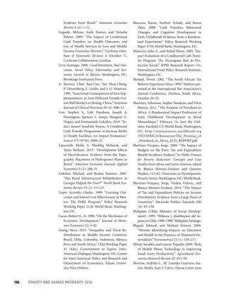 166	 POVERTY AND SHARED PROSPERITY 2016
Macours, Karen, Norbert Schady, and Renos
Vakis. 2008. “Cash Transfers, Behavioral
Changes, and Cognitive Development in
Early Childhood: Evidence from a Random-
ized Experiment.” Policy Research Working
Paper 4759, World Bank, Washington, DC.
Maluccio, John A., and Rafael Flores. 2005. “Im-
pact Evaluation of a Conditional Cash Trans-
fer Program: The Nicaraguan Red de Pro-
tección Social.” IFPRI Research Report 141,
International Food Policy Research Institute,
Washington, DC.
Manuel, Trevor. 2002. “The South African Tax
Reform Experience Since 1994.” Address pre-
sented at the International Bar Association’s
Annual Conference, Durban, South Africa,
October 20–25.
Martinez, Sebastian, Sophie Naudeau, and Vitor
Pereira. 2012. “The Promise of Preschool in
Africa: A Randomized Impact Evaluation of
Early Childhood Development in Rural
Mozambique.” February 14, Save the Chil-
dren, Fairfield, CT; World Bank, Washington,
DC. http://siteresources.worldbank.org
/INTAFRICA/Resources/The_Promise_of
_Preschool_in_Africa_ECD_REPORT.pdf.
Martinez-Vazquez, Jorge. 2008. “The Impact of
Budgets on the Poor: Tax and Expenditure
Benefit Incidence Analysis.” In Public Finance
for Poverty Reduction: Concepts and Case
Studies from Africa and Latin America, ­edited
by Blanca Moreno-Dodson and Quentin
Wodon, 113–62. Directions in Development:
Poverty Series. Washington, DC: World Bank.
Martinez-Vazquez, Jorge, Violeta Vulovic, and
Blanca Moreno-Dodson. 2014. “The Impact
of Tax and Expenditure Policies on Income
Distribution: Evidence from a Large Panel of
Countries.” Hacienda Publica Española 200
(4): 95–130.
Mideplan (Chile, Ministry of Social Develop­
ment). 1999. “Pobreza y distribucion del in-
gresoenChile,1990–1998.”Mideplan,Santiago.
Miguel, Edward, and Michael Kremer. 2004.
“Worms: Identifying Impacts on Education
and Health in the Presence of Treatment Ex-
ternalities.” Econometrica 72 (1): 159–217.
Mittal, Surabhi, and Gaurav Tripathi. 2009.“Role
of Mobile Phone Technology in Improving
Small Farm Productivity.” Agricultural Eco-
nomics Research Review 22: 451–59.
Morrow, Ardythe L., M. Lourdes Guerrero, Jus-
tine Shults, Juan J. Calva, Chessa Lutter, Jane
Evidence from Brazil.” American Economic
Review 4 (4): 1–31.
Lagarde, Mylene, Andy Haines, and Natasha
Palmer. 2009. “The Impact of Conditional
Cash Transfers on Health Outcomes and
Use of Health Services in Low and Middle
Income Countries (Review).” Cochrane Data­
base of Systematic Reviews 4 (October 7),
Cochrane Collaboration, London.
Levy, Santiago. 2008. Good Intentions, Bad Out-
comes: Social Policy, Informality, and Eco-
nomic Growth in Mexico. Washington, DC:
Brookings Institution Press.
Li Ruowei, Chen Xue-Cun, Yan Huai-Cheng,
P. Deurenberg, L. Garby, and J. G. Hautvast.
1994.“Functional Consequences of Iron Sup-
plementation in Iron-Deficient Female Cot-
ton Mill Workers in Beijing, China.”American
Journal of Clinical Nutrition 59 (4): 908–13.
Lim, Stephen S., Lalit Dandona, Joseph A.
Hoisington, Spencer L. James, Margaret C.
Hogan, and Emmanuela Gakidou. 2010. “In-
dia’s Janani Suraksha Yojana, A Conditional
Cash Transfer Programme to Increase Births
in Health Facilities: An Impact Evaluation.”
Lancet 375 (9730): 2009–23.
Lipscomb, Molly, A. Mushfiq Mobarak, and
Tania Barham. 2013. “Development Effects
of Electrification: Evidence from the Topo-
graphic Placement of Hydropower Plants in
Brazil.” American Economic Journal: Applied
Economics 5 (2): 200–31.
Lokshin, Michael, and Ruslan Yemtsov. 2005.
“Has Rural Infrastructure Rehabilitation in
Georgia Helped the Poor?” World Bank Eco-
nomic Review 19 (2): 311–33.
Lopez Acevedo, Gladys. 1999. “Learning Out-
comes and School Cost-Effectiveness in Mex-
ico: The PARE Program.” Policy Research
Working Paper 2128, World Bank, Washing-
ton, DC.
Lucas, Robert E., Jr. 1988. “On the Mechanics of
Economic Development.” Journal of Mone-
tary Economics 22: 3-42.
Lustig, Nora. 2015. “Inequality and Fiscal Re-
distribution in Middle Income Countries:
Brazil, Chile, Colombia, Indonesia, Mexico,
Peru and South Africa.” CEQ Working Paper
31 (July), Commitment to Equity, Inter-
American Dialogue, Washington, DC; Center
for Inter-American Policy and Research and
Department of Economics, Tulane Univer-
sity, New Orleans.
 