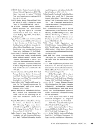 REDUCTIONS IN INEQUALITY: A POLICY PERSPECTIVE 	 169
Adult Competence and Reduces Violent Be-
havior.” Pediatrics 127 (5): 849–57.
Walker, Susan P., Theodore D Wachs, Julie Meeks
Gardner, Betsy Lozoff, Gail A Wasserman,
Ernesto Pollitt, Julie A Carter, and the Inter-
national Child Development Steering Group.
2007. “Child Development: Risk Factors for
Adverse Outcomes in Developing Countries.”
Lancet 369 (9556): 145–57.
WHO (Collaborative Study Team on the Role
of Breastfeeding on the Prevention of Infant
Mortality, World Heath Organization). 2000.
“Effect of Breastfeeding on Infant and Child
Mortality Due to Infectious Diseases in Less
Developed Countries: A Pooled Analysis.”
Lancet 355 (9202): 451–55.
WHO (World Health Organization) and
UNICEF (United Nations Children’s Fund).
2003. “Global Strategy for Infant and Young
Child Feeding.” WHO, Geneva. http://www
.who.int/nutrition/publications/infantfeeding
/9241562218/en/.
World Bank. 2005. World Development Report
2006: Equity and Development. Washington,
DC: World Bank; New York: Oxford Univer-
sity Press.
———. 2009. “Supplementing Nutrition in the
Early Years: The Role of Early Childhood
Stimulation to Maximize Nutritional Inputs.”
Child and Youth Development Notes 3 (1),
World Bank, Washington, DC.
———. 2011a. “Learning for All: Investing in
People’s Knowledge and Skills to Promote
Development; World Bank Group Education
Strategy 2020.”World Bank,Washington, DC.
———. 2011b. “Program Keluarga Harapan:
Main Findings from the Impact Evaluation
of Indonesia’s Pilot Household Conditional
Cash Transfer Program.”World Bank, Jakarta.
———. 2011c. World Development Report 2011:
Conflict, Security, and Development. Washing-
ton, DC: World Bank.
———. 2015a. World Bank Support to Early
Childhood Development: An Independent
Evaluation. Washington, DC: World Bank.
———. 2015b. “The State of Social Safety Nets
2015.” World Bank, Washington, DC.
———. 2015c. “Achieving Results for Wom-
en’s and Children’s Health: Progress Report
2015.” World Bank, Washington, DC.
———. 2016a. “SABER: Equity and Inclusion
Brief, 2016.” World Bank, Washington, DC.
http://wbgfiles.worldbank.org/documents
UNESCO (United Nations Educational, Scien-
tific, and Cultural Organization). 2000. “The
Dakar Framework for Action.” UNESCO,
Paris. http://unesdoc.unesco.org/images/0012
/001211/121147e.pdf.
UNICEF (United Nations Children’s Fund).2016.
The State of the World’s Children 2016: A Fair
Chance for Every Child. New York: UNICEF.
van de Walle, Dominique, Martin Ravallion,
Vibhuti Mendiratta, and Gayatri Koolwal.
2013. “Long-Term Impacts of Household
Electrification in Rural India.” Policy Re-
search Working Paper 6527, World Bank,
Washington, DC.
Vegas, Emiliana, and Lucrecia Santibáñez. 2010.
The Promise of Early Childhood Development
in Latin America and the Caribbean. With
Bénédicte Leroy de la Brière, Alejandro Ca-
ballero, Julien Alexis Hautier, and Domenec
Ruiz Devesa. Latin American Development
Forum Series. Washington, DC: World Bank.
Victora, Cesar G., Bernardo Lessa Horta, Chris-
tian Loret de Mola, Luciana Quevedo, Ricardo
Tavares Pinheiro, Denise P. Gigante, Helen
Gonçalves, and Fernando C. Barros. 2015.
“Association between Breastfeeding and Intel-
ligence, Educational Attainment, and Income
at 30 Years of Age: A Prospective Birth Cohort
Study from Brazil. Lancet Global Health 3 (4):
e199–e205.
Vincent, Katharine, and Tracy Cull. 2011. “Cell
Phones, Electronic Delivery Systems, and
Social Cash Transfers: Recent Evidence and
Experiences from Africa.” International Social
Security Review 64 (1): 37–51.
Vivian, Robert. 2006. “Equality and Personal In-
come Tax: The Classical Economists and the
Katz Commission.” South African Journal of
Economics 74 (1): 79–109.
Wagstaff, Adam, Caryn Bredenkamp, and Lean-
der R. Buisman. 2014. “Progress on Global
Health Goals: Are the Poor Being Left Be-
hind?” World Bank Research Observer 29 (2):
137–62.
Wagstaff, Adam, Daniel Cotlear, Patrick Hoang-
Vu Eozenou, and Leander R. Buisman.
2016. “Measuring Progress toward Univer-
sal Health Coverage: With an Application to
24 Developing Countries.” Oxford Review of
Economic Policy 32 (1): 147–89.
Walker, Susan P., Susan Chang, Marcos Vera-
Hernández, and Sally Grantham-McGregor.
2011. “Early Childhood Stimulation Benefits
 