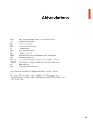 xvii
BRICS	 Brazil, Russian Federation, India, China, and South Africa
CCT	 conditional cash transfer
CPI	 consumer price index
ECD	 early childhood development
EU	 European Union
GDP	 gross domestic product
IQ	 intelligence quotient
OECD	 Organisation for Economic Co-operation and Development
PPP	 purchasing power parity
SEDLAC	 Socio-Economic Database for Latin America and the Caribbean
UNESCO	 United Nations Educational, Scientific, and Cultural Organization
VAT	 value added tax
WDI	 World Development Indicators
Note: All dollar amounts are U.S. dollars (US$) unless otherwise indicated.
For a list of the 3-letter country codes used by the World Bank, please go to:
https://datahelpdesk.worldbank.org/knowledgebase/articles/906519-world-bank-country
-and-lending-groups.
Abbreviations
 