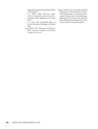 170	 POVERTY AND SHARED PROSPERITY 2016
Younger, Stephen D., Eric Osei-Assibey, and Felix
Oppong. 2015. “Fiscal Incidence in Ghana.”
CEQ Working Paper 35 (December), Com-
mitment to Equity, Inter-American Dialogue,
Washington, DC; Center for Inter-American
Policy and Research and Department of Eco-
nomics, Tulane University, New Orleans.
/hdn/ed/saber/supporting_doc/brief/SABER
_EAI_Brief.pdf.
———. 2016b. Global Monitoring Report
2015/16: Development Goals in an Era of De-
mographic Change. Washington, DC: World
Bank.
———. 2016c. Chile: Distributional Effects of
the 2014 Tax Reform. Washington, DC: World
Bank.
Yang, Dennis. 1997. “Education and Off-Farm
Work.” Economic Development and Cultural
Change 45 (3): 613–32.
 
