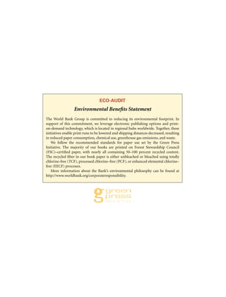ECO-AUDIT
Environmental Benefits Statement
The World Bank Group is committed to reducing its environmental footprint. In
support of this commitment, we leverage electronic publishing options and print-
on-demand technology, which is located in regional hubs worldwide. Together, these
initiatives enable print runs to be lowered and shipping distances decreased, resulting
in reduced paper consumption, chemical use, greenhouse gas emissions, and waste.
We follow the recommended standards for paper use set by the Green Press
Initiative. The majority of our books are printed on Forest Stewardship Council
(FSC)–certified paper, with nearly all containing 50–100 percent recycled content.
The recycled fiber in our book paper is either unbleached or bleached using totally
chlorine-free (TCF), processed chlorine–free (PCF), or enhanced elemental chlorine–
free (EECF) processes.
More information about the Bank’s environmental philosophy can be found at
http://www.worldbank.org/corporateresponsibility.
 