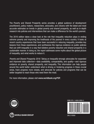 The Poverty and Shared Prosperity series provides a global audience of development
practitioners, policy makers, researchers, advocates, and citizens with the latest and most
accurate estimates on trends in global poverty and shared prosperity, as well as in-depth
research into policies and interventions that can make a difference for the world’s poorest.
The 2016 edition takes a close look at the role that inequality reduction plays in ending
extreme poverty and improving the livelihoods of the poorest in every country. It looks at
recent country experiences that have been successful in reducing inequality, provides key
lessons from those experiences, and synthesizes the rigorous evidence on public policies
that can shift inequality in a way that bolsters poverty reduction and shared prosperity in a
sustainable manner. In doing so, the report addresses some myths about the global picture
of inequality, and what works to reduce it.
Poverty and Shared Prosperity 2016: Taking on Inequality strongly advocates for expanded
and improved data collection—data availability, comparability, and quality—and rigorous
evidence on poverty, shared prosperity, and inequality. This information can help people
around the world better understand what is driving or hindering progress in these crucial
areas, track progress more closely, and advocate for policies and programs that can be
better targeted to reach those who need them the most.
For more information, please visit www.worldbank.org/PSP.
SKU 210958
ISBN 978-1-4648-0958-3
 