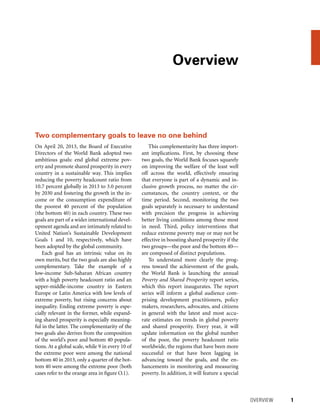 Overview
	 OVERVIEW 	 1
On April 20, 2013, the Board of Executive
Directors of the World Bank adopted two
ambitious goals: end global extreme pov-
erty and promote shared prosperity in every
country in a sustainable way. This implies
reducing the poverty headcount ratio from
10.7 percent globally in 2013 to 3.0 percent
by 2030 and fostering the growth in the in-
come or the consumption expenditure of
the poorest 40 percent of the population
(the bottom 40) in each country. These two
goals are part of a wider international devel-
opment agenda and are intimately related to
United Nation’s Sustainable Development
Goals 1 and 10, respectively, which have
been adopted by the global community.
Each goal has an intrinsic value on its
own merits, but the two goals are also highly
complementary. Take the example of a
low-income Sub-Saharan African country
with a high poverty headcount ratio and an
upper-middle-income country in Eastern
Europe or Latin America with low levels of
extreme poverty, but rising concerns about
inequality. Ending extreme poverty is espe-
cially relevant in the former, while expand-
ing shared prosperity is especially meaning-
ful in the latter. The complementarity of the
two goals also derives from the composition
of the world’s poor and bottom 40 popula-
tions. At a global scale, while 9 in every 10 of
the extreme poor were among the national
bottom 40 in 2013, only a quarter of the bot-
tom 40 were among the extreme poor (both
cases refer to the orange area in figure O.1).
This complementarity has three import-
ant implications. First, by choosing these
two goals, the World Bank focuses squarely
on improving the welfare of the least well
off across the world, effectively ensuring
that everyone is part of a dynamic and in-
clusive growth process, no matter the cir-
cumstances, the country context, or the
time period. Second, monitoring the two
goals separately is necessary to understand
with precision the progress in achieving
better living conditions among those most
in need. Third, policy interventions that
reduce extreme poverty may or may not be
effective in boosting shared prosperity if the
two groups—the poor and the bottom 40—
are composed of distinct populations.
To understand more clearly the prog-
ress toward the achievement of the goals,
the World Bank is launching the annual
Poverty and Shared Prosperity report series,
which this report inaugurates. The report
series will inform a global audience com-
prising development practitioners, policy
makers, researchers, advocates, and citizens
in general with the latest and most accu-
rate estimates on trends in global poverty
and shared prosperity. Every year, it will
update information on the global number
of the poor, the poverty headcount ratio
worldwide, the regions that have been more
successful or that have been lagging in
advancing toward the goals, and the en-
hancements in monitoring and measuring
poverty. In addition, it will feature a special
Two complementary goals to leave no one behind
 