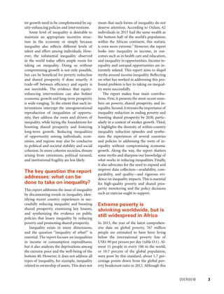 OVERVIEW 	 3
mean that such forms of inequality do not
deserve attention. According to Oxfam, 62
individuals in 2015 had the same wealth as
the bottom half of the world’s population;
within the African continent, this statistic
is even more extreme.3
However, the report
looks into inequality in income, in out-
comes such as in health care and education,
and inequality in opportunities. Income in-
equality and unequal opportunities are in-
timately related. This report aims to dispel
myths around income inequality. Reflecting
on what has worked in addressing this pro-
found problem is key to taking on inequal-
ity more successfully.
The report makes four main contribu-
tions. First, it presents the most recent num-
bers on poverty, shared prosperity, and in-
equality.Second,it stresses the importance of
inequality reduction in ending poverty and
boosting shared prosperity by 2030, partic-
ularly in a context of weaker growth. Third,
it highlights the diversity of within-country
inequality reduction episodes and synthe-
sizes the experiences of several countries
and policies in addressing the roots of in-
equality without compromising economic
growth. Along the way, the report shatters
some myths and sharpens our knowledge of
what works in reducing inequalities. Finally,
it also ­advocates for the need to expand and
improve data collection—availability, com-
parability, and quality—and rigorous evi-
dence on inequality impacts. This is essential
for high-quality poverty and shared pros-
perity monitoring and the policy decisions
such an exercise ought to support.
Extreme poverty is
shrinking worldwide, but is
still widespread in Africa
In 2013, the year of the latest comprehen-
sive data on global poverty, 767 million
people are estimated to have been living
below the international poverty line of
US$1.90 per person per day (table O.1). Al-
most 11 people in every 100 in the world,
or 10.7 percent of the global population,
were poor by this standard, about 1.7 per-
centage points down from the global pov-
erty headcount ratio in 2012. Although this
ter growth need to be complemented by eq-
uity-enhancing policies and interventions.
Some level of inequality is desirable to
maintain an appropriate incentive struc-
ture in the economy or simply because
inequality also reflects different levels of
talent and effort among individuals. How-
ever, the substantial inequality observed
in the world today offers ample room for
taking on inequality. Doing so without
compromising growth is not only possible,
but can be beneficial for poverty reduction
and shared prosperity if done smartly. A
trade-off between efficiency and equity is
not inevitable. The evidence that equity-
enhancing interventions can also bolster
economic growth and long-term prosperity
is wide-ranging. To the extent that such in-
terventions interrupt the intergenerational
reproduction of inequalities of opportu-
nity, they address the roots and drivers of
inequality, while laying the foundations for
boosting shared prosperity and fostering
long-term growth. Reducing inequalities
of opportunity among individuals, econ-
omies, and regions may also be conducive
to political and societal stability and social
cohesion. In more cohesive societies, threats
arising from extremism, political turmoil,
and institutional fragility are less likely.
The key question the report
addresses: what can be
done to take on inequality?
This report addresses the issue of inequality
by documenting trends in inequality, iden-
tifying recent country experiences in suc-
cessfully reducing inequality and boosting
shared prosperity, examining key lessons,
and synthesizing the evidence on public
policies that lessen inequality by reducing
poverty and promoting shared prosperity.
Inequality exists in many dimensions,
and the question “inequality of what?” is
essential. The report focuses on inequalities
in income or consumption expenditures,
but it also analyzes the deprivations among
the extreme poor and the well-being of the
bottom 40. However, it does not address all
types of inequality, for example, inequality
related to ownership of assets. This does not
 