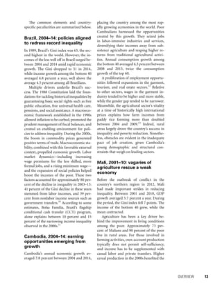 OVERVIEW 	 13
placing the country among the most rap-
idly growing economies in the world. Poor
Cambodians harnessed the opportunities
created by this growth. They seized jobs
in labor-intensive industries and services,
diversifying their incomes away from sub-
sistence agriculture and reaping higher re-
turns from traditional agricultural activi-
ties. Annual consumption growth among
the bottom 40 averaged 6.3 percent between
2008 and 2013, twice the consumption
growth of the top 60.
A proliferation of employment opportu-
nities followed expansions in the garment,
tourism, and real estate sectors.12
Relative
to other sectors, wages in the garment in-
dustry tended to be higher and more stable,
while the gender gap tended to be narrower.
Meanwhile, the agricultural sector’s vitality
at a time of historically high international
prices explains how farm incomes from
paddy rice farming more than doubled
between 2004 and 2009.13
Indeed, rural
areas largely drove the country’s success in
inequality and poverty reduction. Nonethe-
less, obstacles are evident in the inadequate
pace of job creation, given Cambodia’s
young demographic and structural con-
straints that weigh on leading sectors.
Mali, 2001–10: vagaries of
agriculture rescue a weak
economy
Before the outbreak of conflict in the
country’s northern region in 2012, Mali
had made important strides in reducing
inequality. Between 2001 and 2010, GDP
growth averaged 5.7 percent a year. During
the period, the Gini index fell 7 points. The
income of the bottom 40 grew, while the
mean contracted.
Agriculture has been a key driver be-
hind the improvement in living conditions
among the poor. Approximately 73 per-
cent of Malians and 90 percent of the poor
live in rural areas. For those involved in
farming activities, own-account production
typically does not permit self-sufficiency,
and income has to be supplemented with
casual labor and private transfers. Higher
cereal production in the 2000s benefited the
The common elements and country-
specific peculiarities are summarized below.
Brazil, 2004–14: policies aligned
to redress record inequality
In 1989, Brazil’s Gini index was 63, the sec-
ond highest in the world. However, the in-
comes of the less well off in Brazil surged be-
tween 2004 and 2014 amid rapid economic
growth. The Gini dropped to 51 in 2014,
while income growth among the bottom 40
averaged 6.8 percent a year, well above the
average 4.5 percent among all Brazilians.
Multiple drivers underlie Brazil’s suc-
cess. The 1988 Constitution laid the foun-
dations for tackling historical inequalities by
guaranteeing basic social rights such as free
public education, free universal health care,
pensions, and social assistance. A macroeco-
nomic framework established in the 1990s
allowed inflation to be curbed,promoted the
prudent management of fiscal balances, and
created an enabling environment for poli-
cies to address inequality. During the 2000s,
the boom in commodity prices generated
positive terms of trade. Macroeconomic sta-
bility, combined with this favorable external
context, propelled economic growth. Labor
market dynamics—including increasing
wage premiums for the less skilled, more
formal jobs, and a rising minimum wage—
and the expansion of social policies helped
boost the incomes of the poor. These two
factors accounted for approximately 80 per-
cent of the decline in inequality in 2003–13:
41 percent of the Gini decline in these years
stemmed from labor incomes, and 39 per-
cent from nonlabor income sources such as
government transfers.10
According to some
estimates, Bolsa Família, Brazil’s flagship
conditional cash transfer (CCT) program,
alone explains between 10 percent and 15
percent of the narrowing income inequality
observed in the 2000s.11
Cambodia, 2004–14: earning
opportunities emerging from
growth
Cambodia’s annual economic growth av-
eraged 7.8 percent between 2004 and 2014,
 
