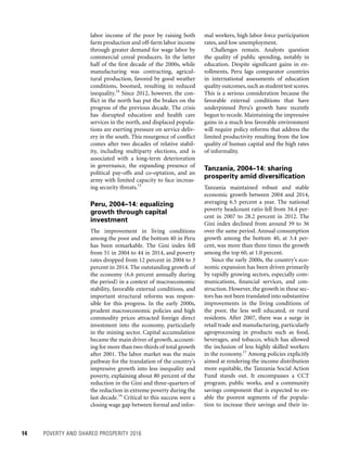 14	 POVERTY AND SHARED PROSPERITY 2016
mal workers, high labor force participation
rates, and low unemployment.
Challenges remain. Analysts question
the quality of public spending, notably in
education. Despite significant gains in en-
rollments, Peru lags comparator countries
in international assessments of education
quality outcomes,such as student test scores.
This is a serious consideration because the
favorable external conditions that have
under­pinned Peru’s growth have recently
begun to recede. Maintaining the impressive
gains in a much less favorable environment
will require policy reforms that address the
limited productivity resulting from the low
quality of human capital and the high rates
of informality.
Tanzania, 2004–14: sharing
prosperity amid diversification
Tanzania maintained robust and stable
economic growth between 2004 and 2014,
averaging 6.5 percent a year. The national
poverty headcount ratio fell from 34.4 per-
cent in 2007 to 28.2 percent in 2012. The
Gini index declined from around 39 to 36
over the same period. Annual consumption
growth among the bottom 40, at 3.4 per-
cent, was more than three times the growth
among the top 60, at 1.0 percent.
Since the early 2000s, the country’s eco-
nomic expansion has been driven primarily
by rapidly growing sectors, especially com-
munications, financial services, and con-
struction. However, the growth in these sec-
tors has not been translated into substantive
improvements in the living conditions of
the poor, the less well educated, or rural
residents. After 2007, there was a surge in
retail trade and manufacturing, particularly
agroprocessing in products such as food,
beverages, and tobacco, which has allowed
the inclusion of less highly skilled workers
in the economy.17
Among policies explicitly
aimed at rendering the income distribution
more equitable, the Tanzania Social Action
Fund stands out. It encompasses a CCT
program, public works, and a community
savings component that is expected to en-
able the poorest segments of the popula-
tion to increase their savings and their in-
labor income of the poor by raising both
farm production and off-farm labor income
through greater demand for wage labor by
commercial cereal producers. In the latter
half of the first decade of the 2000s, while
manufacturing was contracting, agricul-
tural production, favored by good weather
conditions, boomed, resulting in reduced
inequality.14
Since 2012, however, the con-
flict in the north has put the brakes on the
progress of the previous decade. The crisis
has disrupted education and health care
services in the north, and displaced popula-
tions are exerting pressure on service deliv-
ery in the south. This resurgence of conflict
comes after two decades of relative stabil-
ity, including multiparty elections, and is
associated with a long-term deterioration
in governance, the expanding presence of
political pay-offs and co-optation, and an
army with limited capacity to face increas-
ing security threats.15
Peru, 2004–14: equalizing
growth through capital
investment
The improvement in living conditions
among the poor and the bottom 40 in Peru
has been remarkable. The Gini index fell
from 51 in 2004 to 44 in 2014, and poverty
rates dropped from 12 percent in 2004 to 3
percent in 2014. The outstanding growth of
the economy (6.6 percent annually during
the period) in a context of macroeconomic
stability, favorable external conditions, and
important structural reforms was respon-
sible for this progress. In the early 2000s,
prudent macroeconomic policies and high
commodity prices attracted foreign direct
investment into the economy, particularly
in the mining sector. Capital accumulation
became the main driver of growth, account-
ing for more than two-thirds of total growth
after 2001. The labor market was the main
pathway for the translation of the country’s
impressive growth into less inequality and
poverty, explaining about 80 percent of the
reduction in the Gini and three-quarters of
the reduction in extreme poverty during the
last decade.16
Critical to this success were a
closing wage gap between formal and infor-
 