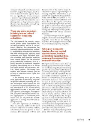 OVERVIEW 	 15
Tanzania point to the need to realign fis-
cal systems to produce a greater impact in
reducing inequality. Infrastructure is ap-
parently still a significant obstacle in Cam-
bodia, while in Mali, in addition to con-
flict, dependence on external factors, from
donor flows to the vagaries of weather,
threaten sustained improvement. In Peru,
the quality of education is below regional
standards and represents a barrier to main-
taining and enhancing economic produc-
tivity should favorable external conditions
disappear.
Countries willing to make the appropri-
ate policy choices are more likely to narrow
inequality. Those that are not willing to
make these choices might continue to suffer
the disadvantages of growing inequality.
Taking on inequality
involves human capital
accumulation, income
generating opportunities,
consumption smoothing,
and redistribution
The report assesses what we know about key
domestic policy interventions that are effec-
tive in reducing inequality, the benefits they
generate, the choices that need to be made
concerning their design and implementa-
tion, and the trade-offs with which they are
associated. It is not meant to provide an ex-
haustive or comprehensive review of every
intervention that could reduce inequality,
nor does it seek to supply universal pre-
scriptions. Instead, it focuses on a few policy
areas on which a body of rigorous evidence
allows lessons to be drawn with confidence.
The policies, if well designed, have favorable
effects not only on inequality reduction, but
also on poverty reduction without major
efficiency and equity trade-offs. The pol-
icy areas are early childhood development
(ECD), universal health care, universal ac-
cess to good-quality education, CCTs, in-
vestments in new or improved rural roads
and electrification, and taxation, mainly on
personal income and consumption.
There are many pathways through which
policy interventions can affect inequality,
vestments in livestock and to become more
resilient.18
Despite this progress, much re-
mains to be done to trim regional dispar-
ities and expand access to basic services in
a context of rapid urbanization. Indeed, to-
day’s economy is still characterized by a lack
of competition in the private sector and the
absence of growth, as well as a strongly reg-
ulated economic environment.
There are some common
building blocks behind
successful inequality
reductions
The experiences of five countries cannot
supply precise policy prescriptions that
are valid everywhere and in all circum-
stances. However, they demonstrate that
narrowing inequality and sharing prosper-
ity are possible in many settings, including
low- and middle-income countries; rural
economies; more highly diversified, mod-
ern economies; and countries benefiting
from external booms, but also countries
facing unfavorable conditions, such as a
history of conflict or substantial, long-term
inequality. The building blocks of success
have been prudent macroeconomic pol-
icies, strong growth, functioning labor
markets, and coherent domestic policies
focusing on safety nets, human capital, and
infrastructure.
As the building blocks get in place,
many approaches to narrowing inequality
are possible. However, sustaining this suc-
cess may require similar approaches. The
accumulation of good-quality human cap-
ital, diversification in the income-earning
opportunities available to the poor, safety
nets capable of protecting the poorest from
risk, and enhanced infrastructure to con-
nect lagging regions to economically more
vibrant ones are all potentially desirable
approaches to sharing prosperity and re-
ducing inequality.
Thus, the experiences of Cambodia,
Mali, and Tanzania underscore the need
to expand safety nets, which have not been
sufficient to protect the poorest in these
countries. The experiences of Brazil and
 