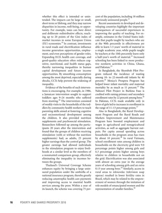 16	 POVERTY AND SHARED PROSPERITY 2016
cent of the population, including 18 million
previously uninsured people.21
Recent assessments in developed and de-
veloping countries highlight the important
consequences of successful experiences in
improving the quality of teaching. For ex-
ample, estimates in the United States indi-
cate that pupils taught by teachers who are
at the 90th percentile in effectiveness are
able to learn 1.5 years’ worth of material in
a single academic year, while pupils taught
by teachers at the 10th percentile learn only
a half-year’s worth of material.22
Increased
schooling has been linked to more produc-
tive nonfarm activities in China, Ghana,
and Pakistan.23
In Bangladesh, the Shombob Pilot Pro-
gram reduced the incidence of wasting
among 10- to 22-month-old infants by 40
percent.24
Mexico’s Prospera Program has
helped lower infant mortality and maternal
mortality by as much as 11 percent.25
The
Nahouri Pilot Project in Burkina Faso is
credited with raising primary and secondary
enrollment rates by 22 percent among boys.26
In Pakistan, CCTs made available only in
favor of girls led to increases in enrollment in
the range of 11–13 percentage points.27
Also in Bangladesh, the Rural Develop-
ment Program and the Rural Roads and
Markets Improvement and Maintenance
Program have boosted employment and
wages in agricultural and nonagricultural
activities, as well as aggregate harvest out-
puts. Per capita annual spending across
households in the program areas has risen
by about 10 percent.28
In rural Vietnam,
school enrollment rates among children in
households on the electricity grid were 9.0
percentage points higher among girls and
6.3 percentage points higher among boys
relative to children in households not on
the grid. Electrification was also associated
with almost an extra year in the average
years of schooling among girls and an extra
0.13 year among boys.29
Similarly, access in
rural areas to telenovelas (television soap
operas) resulted in lower fertility rates in
Brazil, which may be related to the empow-
erment of women through the imitation of
role models of emancipated women and the
representation of smaller families.30
whether this effect is intended or unin-
tended. The impacts can be large or small,
short term or lifelong, and they may narrow
disparities in income, well-being, or oppor-
tunity. For example, taxes can have direct
and deliberate redistributive effects, reach-
ing up to 20 points of the Gini index of
market incomes in some European Union
(EU) economies.19
In contrast, investments
in rural roads and electrification influence
income generation opportunities, employ-
ment, and even perceptions of gender roles.
Expanding ECD, health care coverage, and
good-quality education often reduces cog-
nitive, nutritional, and health status gaps,
thereby narrowing inequalities in human
capital development and future income
opportunities. By smoothing consumption
among the most deprived, especially during
shocks, CCTs help prevent the widening of
inequality.
Evidence of the benefits of such interven-
tions is encouraging. For example, in 1986,
a Jamaican intervention sought to support
toddlers ages 9–24 months who suffered
from stunting.20
The intervention consisted
of weekly visits to the households of the tod-
dlers by community health workers to teach
parenting skills aimed at fostering cognitive
and socioemotional development among
the children. It also provided nutrition
supplements and psychosocial stimulation.
Researchers followed up among the partic-
ipants 20 years after the intervention and
found that the groups of children receiving
stimulation (with or without the nutrition
supplements) had, as adults, 25 percent
higher earnings than the control group. The
greater earnings had allowed individuals
in the stimulation program to enjoy liveli-
hoods at a similar level as the members of
a nonstunted comparison group, effectively
eliminating the inequality in incomes be-
tween the groups.
Thailand’s Universal Coverage Scheme
enhances equity by bringing a large unin-
sured population under the umbrella of a
national insurance program, thereby greatly
reducing catastrophic health care payments
and improving access to essential health
services among the poor. Within a year of
its launch, the scheme was covering 75 per-
 