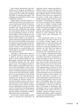 OVERVIEW 	 17
equalizing without compromising efficiency.
Different choices in Chile and Mexico in
recent tax reforms with the same objectives
led to different impacts. The ultrarich bore
the brunt of the income tax component of
the reform in Chile, while in Mexico, the
middle class also largely shared the cost of
the reform.32
ECD programs are most effec-
tive if they are aimed at the first 1,000 days
of the lives of children, continue during
childhood, and integrate stimulation, par-
enting, and nutrition components. In many
contexts, incentivizing higher quality in
teaching, while making social transfers con-
ditional on school completion may have
a greater impact than constructing new
schools.
Avoid unexamined reliance on univer-
sal prescriptions and unique models of suc-
cess. Evidence strongly suggests that the
implementation of such prescriptions and
models does not automatically ensure a
reduction in inequality. Nonetheless, some
initiatives are more likely than others to
generate inequality reductions and im-
provements in the well-being of the poor-
est. For example, integrated interventions
are more likely to succeed than isolated,
monolithic interventions. Composition in-
fluences the degree of success. If CCTs are
combined with other safety net interven-
tions, such as transfers of productive assets,
skills training, and access to credit and fi-
nance, they have been shown to generate
wide-ranging benefits. Investments in rural
roads that attract additional investments in
public services, such as electrification, ag-
ricultural extension services, and enhanced
water and sanitation services, improve not
only the connectivity of people to eco-
nomic opportunities, but also security, pro-
ductivity, and the quality of services. Sim-
plicity and flexibility often drive success.
Thus, the ability of the safety net system in
the Philippines to scale up to reach hun-
dreds of thousands of beneficiaries after
catastrophic events is in part explained by
the flexibility of the system in the face of
emergency situations. Exclusive and pro-
longed breastfeeding is another example of
a simple and extraordinarily cost-efficient
intervention to improve ECD.33
Such evidence demonstrates that inter-
ventions can be designed successfully in a
variety of settings. Yet, the long road ahead
argues against any complacency and against
the fallacy of sweeping prescriptions. The
challenges and uncertainties are diverse and
complicated, as follows:
Despite progress, intolerable disparities in
well-being still exist that concrete policy inter-
ventions could confront directly.In many low-
and middle-income countries, preschool
enrollment rates among the poorest quin-
tile are less than a third of the rates among
the richest quintile. Mothers in the bottom
40 across developing countries are 50 per-
cent less likely to receive antenatal care. The
poorest children are four times less likely
than the richest children to be enrolled in
primary education and systematically record
lower test scores than children in the richest
households. Among the estimated 780 mil-
lion illiterate adults worldwide, nearly two-
thirds are women. Only one-quarter of the
poorest quintile are covered by safety nets,
and the share is even smaller in Sub-Saharan
Africa and South Asia.31
Trade-offs in implementation should not
be overlooked because of excessive attention
to efficiency and equity trade-offs. Invest-
ments in ECD, universal health care, and
good-quality education have both equity
and efficiency benefits given the current
gaps in access. Connecting poor farmers to
urban markets can positively affect the in-
come of farm households as well as reduce
their income gaps with the rest of the pop-
ulation. In reducing inequality, many policy
choices are less often restricted by an imbal-
ance in the equity-efficiency trade-off than
by an imbalance in the trade-offs between
expanding the coverage of an intervention
and increasing the benefits, between en-
hancing the quality of services and increas-
ing access to services through the construc-
tion of facilities such as schools or clinics,
between expanding the coverage of electrifi-
cation in rural areas and ensuring program
financial viability, between cash or in-kind
resource transfers, and between condition-
ality and the lack of conditionality.
The fine points of policy design absolutely
matter in ensuring that interventions are
 