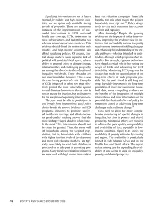 18	 POVERTY AND SHARED PROSPERITY 2016
keep electrification campaigns financially
feasible, but this often means the poorest
households must opt out.35
Policy design
needs to take such outcomes into account
up front and explicitly.
More knowledge! Despite the growing
evidence on the impacts of policy interven-
tions, improving the evidence base on ini-
tiatives that successfully narrow inequality
requires more investment in filling data gaps
and enhancing the understanding of the spe-
cific pathways—whether intended or unin-
tended—through which programs affect in-
equality. For example, rigorous evaluations
have played a critical role in fine-tuning the
design of CCTs and advocating for CCT
desirability. Monitoring ECD programs for
decades has made the quantification of the
long-term effects of such programs pos-
sible. Yet, the road ahead is still long and
steep. Especially important is the long-term
generation of more microeconomic house-
hold data, more compelling evidence on
the benefits of the integration of multiple
interventions, and more information on the
potential distributional effects of policy in-
terventions aimed at addressing long-term
challenges such as climate change.36
Data need to allow for more compre-
hensive monitoring of specific changes in
inequality, but also in poverty and shared
prosperity. Substantial efforts are required
to address the poor quality, comparability,
and availability of data, especially in low-
income countries. Figure O.14 shows the
availability of poverty estimates by country
and region. The availability is particularly
limited in Sub-Saharan Africa and in the
Middle East and North Africa. This report
makes a strong case for expanding the avail-
ability of and access to data on inequality,
poverty, and shared prosperity.
Equalizing interventions are not a luxury
reserved for middle- and high-income coun-
tries, nor an option only available during
periods of prosperity. There are numerous
instances of the implementation of suc-
cessful interventions in ECD, universal
health care coverage, CCTs, investment in
rural infrastructure, and redistributive tax
schemes across low-income countries. This
evidence should dispel the notion that only
middle- and high-income countries can
afford equalizing policies. Of course, con-
text always matters: weak capacity, lack of
political will, restricted fiscal space, vulner-
ability to external crises or climate change,
internal conflict, and challenging geography
are among the obstacles to the reduction of
inequality worldwide. These obstacles are
not insurmountable, however. This is also
the case during periods of crisis. Examples
of CCTs integrated in safety nets that effec-
tively protect the most vulnerable against
natural disasters demonstrate that a crisis is
not an excuse for inaction, but an incentive
for the adoption of equalizing interventions.
The poor must be able to participate in
and benefit from interventions: good policy
choices benefit the poorest. Evidence on ECD
programs, initiatives to promote univer-
sal health care coverage, and efforts to fos-
ter good-quality teaching proves that the
most underprivileged children often bene-
fit the most.34
Yet, this outcome should not
be taken for granted. Thus, the more well
off households among the targeted pop-
ulation, that is, households with children
with higher baseline levels of development
and more well educated mothers, are typ-
ically more likely to send their children to
preschool or to take part in parenting pro-
grams. Many rural electrification initiatives
are associated with high connection costs to
 