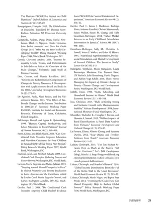 OVERVIEW 	 21
from PROGRESA’s Control Randomized Ex-
periment.” American Economic Review 94 (2):
336–41.
Gertler, Paul J., James J. Heckman, Rodrigo
Pinto,Arianna Zanolini, Christel Vermeersch,
Susan Walker, Susan M. Chang, and Sally
Grantham-McGregor. 2014. “Labor Market
Returns to an Early Childhood Stimulation
Intervention in Jamaica.” Science 344 (6187):
998–1001.
Grantham-McGregor, Sally M., Christine A.
Powell, Susan P. Walker, and John H. Himes.
1991.“Nutritional Supplementation, Psycho-
social Stimulation, and Mental Development
of Stunted Children: The Jamaican Study.”
Lancet 338 (8758): 1–5.
Hallegatte, Stephane, Mook Bangalore, Laura
Bonzanigo, Marianne Fay, Tomaro Kane,
Ulf Narloch, Julie Rozenberg, David Treguer,
and Adrien Vogt-Schilb. 2016. Shock Waves:
Managing the Impacts of Climate Change on
Poverty. Climate Change and Development
Series. Washington, DC: World Bank.
Jolliffe, Dean. 1998. “Skills, Schooling, and
Household Income in Ghana.” World Bank
Economic Review 12 (1): 81–104.
Josz, Christian. 2013. “Mali: Achieving Strong
and Inclusive Growth with Macroeconomic
Stability.” African Development 13/08, Inter-
national Monetary Fund, Washington, DC.
Khandker, Shahidur R., Douglas F. Barnes, and
Hussain A. Samad. 2013. “Welfare Impacts of
Rural Electrification: A Panel Data Analysis
from Vietnam.” Economic Development and
Cultural Change 61 (3): 659–92.
La Ferrara, Eliana, Alberto Chong, and Suzanne
Duryea. 2012. “Soap Operas and Fertility:
Evidence from Brazil.” American Economic
Review 4 (4): 1–31.
Lakner, Christoph. 2015. “The Ten Richest Af-
ricans Own as Much as the Poorest Half
of the Continent.” Let’s Talk Development
(blog), March 11. http://blogs.worldbank.org
/developmenttalk/ten-richest-africans-own
-much-poorest-halfcontinent.
Lakner, Christoph, and Branko Milanovic´. 2016.
“Global Income Distribution: From the Fall
of the Berlin Wall to the Great Recession.”
World Bank Economic Review 30 (2): 203–32.
Lakner, Christoph, Mario Negre, and Espen Beer
Prydz. 2014. “Twinning the Goals: How Can
Shared Prosperity Help to Reduce Global
Poverty?” Policy Research Working Paper
7106, World Bank, Washington, DC.
The Mexican PROGRESA Impact on Child
Nutrition.” Oxford Bulletin of Economics and
Statistics 67 (4): 547–69.
Bourguignon, François. 2015. The Globalization
of Inequality. Translated by Thomas Scott-
Railton. Princeton, NJ: Princeton University
Press.
Castañeda, Andres, Dung Doan, David New-
house, Minh C. Nguyen, Hiroki Uematsu,
João Pedro Azevedo, and Data for Goals
Group. 2016. “Who Are the Poor in the De-
veloping World?” Policy Research Working
Paper 7844, World Bank, Washington DC.
Cornia, Giovanni Andrea. 2014. “Income In-
equality Levels, Trends, and Determinants
in Sub-Saharan Africa: An Overview of the
Main Changes.” Università degli Studi di
Firenze, Florence.
Datt, Gaurav, and Martin Ravallion. 1992.
“Growth and Redistribution Components of
Changes in Poverty Measures: A Decomposi-
tion with Applications to Brazil and India in
the 1980s.” Journal of Development Economics
38 (2): 275–95.
De Agostini, Paola, Alari Paulus, and Iva Val-
entinova Tasseva. 2015. “The Effect of Tax-
Benefit Changes on the Income Distribution
in 2008–2014.” Euromod Working Paper
EM11/15, Institute for Social and Economic
Research, University of Essex, Colchester,
United Kingdom.
Fafchamps, Marcel, and Agnes R. Quisumbing.
1999. “Human Capital, Productivity, and
Labor Allocation in Rural Pakistan.” Journal
of Human Resources 34 (2): 369–406.
Ferré, Céline, and Iffath Sharif. 2014. “Can Con-
ditional Cash Transfers Improve Education
and Nutrition Outcomes for Poor Children
in Bangladesh? Evidence from a Pilot Project.”
Policy Research Working Paper 7077, World
Bank, Washington, DC.
Fiszbein, Ariel, and Norbert Schady. 2009. Con-
ditional Cash Transfers: Reducing Present and
Future Poverty.Washington, DC: World Bank.
Genoni, María Eugenia, and Mateo Salazar. 2015.
“Steering toward Shared Prosperity in Peru.”
In Shared Prosperity and Poverty Eradication
in Latin America and the Caribbean, edited
by Louise Cord, María Eugenia Genoni, and
Carlos Rodríguez-Castelán, 269–302. Wash-
ington, DC: World Bank.
Gertler, Paul J. 2004. “Do Conditional Cash
Transfers Improve Child Health? Evidence
 