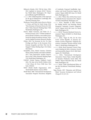 22	 POVERTY AND SHARED PROSPERITY 2016
of Cambodia: Proposed Smallholder Agri-
culture and Social Protection Support Op-
eration.” Report 48083-KH (June 19), World
Bank, Washington, DC.
———. 2014. “Where Have All the Poor Gone?
Cambodia Poverty Assessment 2013.” Report
ACS4545, World Bank, Washington, DC.
———. 2015a. “Republic of Mali, Priorities
for Ending Poverty and Boosting Shared
Prosperity: Systematic Country Diagnostic
(SCD).” Report 94191-ML (June 22), World
Bank, Washington, DC.
———. 2015b.“Tanzania Mainland: Poverty As-
sessment.” Report AUS6819 v2, World Bank,
Washington, DC.
———. 2016a. “Ngazi Ya Pili (To the Next
Level): United Republic of Tanzania Sys-
tematic Country Diagnostics.” Regional Op-
erations Committee Decision Review Draft
(June 2), World Bank, Washington, DC.
———. 2016b. Brazil Systematic Country Diag-
nostic: Retaking the Path to Inclusion, Growth,
and Sustainability. Report 101431-BR, Wash-
ington, DC: World Bank.
———. 2016c. “International Development
Association Project Paper, United Republic
of Tanzania: Productive Social Safety Net
(PSSN).” Report PAD1500 (May 20), World
Bank, Washington, DC.
———. 2016d. “Chile: Distributional Effects of
the 2014 Tax Reform,”World Bank, Washing-
ton, DC.
Yang, Dennis. 1997. “Education and Off-Farm
Work.” Economic Development and Cultural
Change 45 (3): 613–32.
Milanovic´, Branko. 2014. “All the Ginis, 1950–
2012 (updated in Autumn 2014).” Novem-
ber, World Bank, Washington, DC. http://
go.worldbank.org/9VCQW66LA0.
———. 2016. Global Inequality: A New Approach
for the Age of Globalization. Cambridge, MA:
Harvard University Press.
Newhouse, David, Pablo Suarez-Becerra, Martin
C. Evans, and Data for Goals Group. 2016.
“New Estimates of Extreme Poverty for Chil-
dren.” Policy Research Working Paper 7845,
World Bank, Washington, DC.
Osorio, Rafael Guerreiro, and Pedro H. G.
Ferreira de Souza. 2012. “O Bolsa Família de-
pois do Brasil Carinhoso: uma análise do po-
tencial de redução da pobreza extrema.”Insti-
tute for Applied Economic Research, Brasília.
Oxfam. 2016. “An Economy for the 1%: How
Privilege and Power in the Economy Drive
Extreme Inequality and How This Can Be
Stopped.” Oxfam Briefing Paper 210, Oxfam
GB, Oxford.
Serajuddin, Umar, Hiroki Uematsu, Christina
Wieser, Nobuo Yoshida, and Andrew Dabalen.
2015. “Data Deprivation: Another Depriva-
tion to End.” Policy Research Working Paper
7252, World Bank, Washington, DC.
UNICEF (United Nations Children’s Fund).
2016. The State of the World’s Children 2016:
A Fair Chance for Every Child. June. New
York: UNICEF.
WHO (World Health Organization). 2015.
World Health Statistics. Geneva: WHO.
World Bank. 2009. “International Development
Association Program Document, Kingdom
 