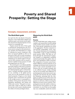 1
The World Bank goals
On April 20, 2013, the Board of Executive
Directors of the World Bank adopted two
ambitious goals: end extreme poverty glob-
ally and promote shared prosperity in every
country in a sustainable way.
Progress toward the first of these goals
is measured by monitoring the rate of ex-
treme poverty using the international pov-
erty standard. The World Bank set a target
of reducing the poverty headcount ratio
from 12.4 percent globally in 2012 to 3.0
percent by 2030, and, to avoid overreliance
on efforts toward the end of the period, the
institution set an interim target of 9.0 per-
cent by 2020, consistent with an annual re-
duction in global extreme poverty of a half
percentage point over 2012–20.1
The second goal is not defined globally,
but tracks progress at the level of countries.
Despite not providing a single global target,
the shared prosperity goal is universal be-
cause it includes developed countries that
do not contribute to the global poverty
count, but are still monitored in terms of
shared prosperity. Progress on the shared
prosperity goal is measured by the growth
in the average income or consumption ex-
penditure of the poorest 40 percent of the
population distribution (the bottom 40)
within each country.2
This goal is not asso-
ciated with a target in 2030, but it reflects
the aim that every country should promote
the welfare of its least privileged citizens.
Poverty and Shared
Prosperity: Setting the Stage
	 POVERTY AND SHARED PROSPERITY: SETTING THE STAGE 	 23
Measuring the World Bank
goals
Poverty
The first World Bank goal, ending poverty,
is global, and measurement involves adding
up the number of poor people in all coun-
tries. Three specific components are critical
to this aggregation. The first component is
cost-of-living comparability across coun-
tries. The key information for ensuring this
comparability is data to gauge purchasing
power parities (PPPs). The data are col-
lected through the International Compar-
ison Program, an independent worldwide
statistical partnership that gathers data on
prices and expenditures within economies.
The comparison of incomes across house-
holds in different countries entails the use of
exchange rates between local currencies, the
units of value used by household surveys.
However, the use of market exchange rates
is not sufficient because market exchange
rates do not accurately assess differences in
purchasing power and are inaccurate in cap-
turing the costs faced by the poor. Despite
the limitations stemming from the com-
plexity of a global exercise of this nature, the
PPPs fill this gap by allowing income com-
parisons in real terms, while accounting for
differences in prices across countries. Com-
paring prices across the world is a tricky en-
deavor because most products are not sold
everywhere, or, even if they are, the quality
may vary considerably country-by-country
Concepts, measurement, and data
 