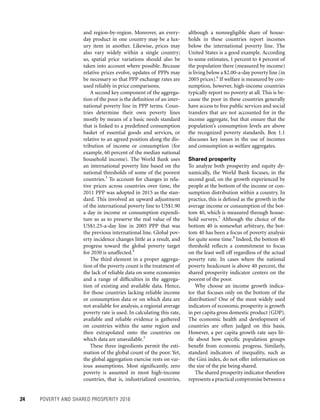 24	 POVERTY AND SHARED PROSPERITY 2016
although a nonnegligible share of house-
holds in these countries report incomes
below the international poverty line. The
United States is a good example. According
to some estimates, 1 percent to 4 percent of
the population there (measured by income)
is living below a $2.00-a-day poverty line (in
2005 prices).6
If welfare is measured by con-
sumption, however, high-income countries
typically report no poverty at all. This is be-
cause the poor in these countries generally
have access to free public services and social
transfers that are not accounted for in the
income aggregate, but that ensure that the
population’s consumption levels are above
the recognized poverty standards. Box 1.1
discusses key issues in the use of incomes
and consumption as welfare aggregates.
Shared prosperity
To analyze both prosperity and equity dy-
namically, the World Bank focuses, in the
second goal, on the growth experienced by
people at the bottom of the income or con-
sumption distribution within a country. In
practice, this is defined as the growth in the
average income or consumption of the bot-
tom 40, which is measured through house-
hold surveys.7
Although the choice of the
bottom 40 is somewhat arbitrary, the bot-
tom 40 has been a focus of poverty analysis
for quite some time.8
Indeed, the bottom 40
threshold reflects a commitment to focus
on the least well off regardless of the actual
poverty rate. In cases where the national
poverty headcount is above 40 percent, the
shared prosperity indicator centers on the
poorest of the poor.
Why choose an income growth indica-
tor that focuses only on the bottom of the
distribution? One of the most widely used
indicators of economic prosperity is growth
in per capita gross domestic product (GDP).
The economic health and development of
countries are often judged on this basis.
However, a per capita growth rate says lit-
tle about how specific population groups
benefit from economic progress. Similarly,
standard indicators of inequality, such as
the Gini index, do not offer information on
the size of the pie being shared.
The shared prosperity indicator therefore
represents a practical compromise between a
and region-by-region. Moreover, an every-
day product in one country may be a lux-
ury item in another. Likewise, prices may
also vary widely within a single country;
so, spatial price variations should also be
taken into account where possible. Because
relative prices evolve, updates of PPPs may
be necessary so that PPP exchange rates are
used reliably in price comparisons.
A second key component of the aggrega-
tion of the poor is the definition of an inter-
national poverty line in PPP terms. Coun-
tries determine their own poverty lines
mostly by means of a basic needs standard
that is linked to a predefined consumption
basket of essential goods and services, or
relative to an agreed position along the dis-
tribution of income or consumption (for
example, 60 percent of the median national
household income). The World Bank uses
an international poverty line based on the
national thresholds of some of the poorest
countries.3
To account for changes in rela-
tive prices across countries over time, the
2011 PPP was adopted in 2015 as the stan-
dard. This involved an upward adjustment
of the international poverty line to US$1.90
a day in income or consumption expendi-
ture so as to preserve the real value of the
US$1.25-a-day line in 2005 PPP that was
the previous international line. Global pov-
erty incidence changes little as a result, and
progress toward the global poverty target
for 2030 is unaffected.4
The third element in a proper aggrega-
tion of the poverty count is the treatment of
the lack of reliable data on some economies
and a range of difficulties in the aggrega-
tion of existing and available data. Hence,
for those countries lacking reliable income
or consumption data or on which data are
not available for analysis, a regional average
poverty rate is used. In calculating this rate,
available and reliable evidence is gathered
on countries within the same region and
then extrapolated onto the countries on
which data are unavailable.5
These three ingredients permit the esti-
mation of the global count of the poor. Yet,
the global aggregation exercise rests on var-
ious assumptions. Most significantly, zero
poverty is assumed in most high-income
countries, that is, industrialized countries,
 