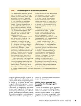 POVERTY AND SHARED PROSPERITY: SETTING THE STAGE 	 25
matter the circumstances, the country con-
text, or the time period.9
Linking shared prosperity and
inequality: the shared prosperity
premium
Tracking the growth rate of the average in-
come of the poorest two-fifths of the pop-
ulation is crucial for assessing the inclusive
nature of growth. However, taking this mea-
sure a step further and comparing it to the
performance of the mean provides import-
prosperity indicator that fails to capture in-
equality and an equity indicator that fails to
capture growth. By focusing on the growth
in incomes of the bottom 40, the shared
prosperity indicator incorporates a measure
of prosperity and distributional dimensions.
Furthermore, by choosing this indicator to
measure one of its goals, the World Bank fo-
cuses squarely on improving the welfare of
the least well off within every country across
the world, ensuring that everyone is part of
a dynamic and inclusive growth process, no
BOX 1.1  The Welfare Aggregate: Income versus Consumption
The global poverty headcount requires
that the number of the poor within a
country be measured by adding up the
poor based on a welfare aggregate
obtained through household surveys.
In most countries, the aggregate of
choice is per capita consumption.
Indeed, 75 percent of the countries in
the World Bank PovcalNet database—
the official online repository of World
Bank poverty data—use this aggregate.a
The countries in the database that
use incomes are mostly high-income
countries and Latin America and
Caribbean countries.
Are these two aggregates—income
and consumption—the same? They
are not. Conceptually, income is a
measure of the potential set of all
goods and services that an individual
or a household could obtain based on
their purchasing power. Meanwhile,
consumption represents a direct
measure of the goods and services that
the individual or household has actually
obtained. Therefore, consumption does
not capture opportunities, but realized
outcomes that directly determine an
individual or household’s well-being.
In practice, income is generally more
volatile in the sense that it may be
influenced greatly by seasonal factors
or by a lack of regularity, particularly in
agriculture and in the informal sector. It
also has other important shortcomings,
such as the frequent case of households
that declare zero income on a survey,
but exhibit a consumption level that
is not zero. This may occur because
the households lack income during a
survey recall period, are dissaving, or are
experiencing a spell of unemployment,
or because the consumption of home-
produced goods has not been correctly
measured.
In contrast, consumption does not
normally vary as widely; it displays
a much smoother behavior. For this
reason, consumption tends to be the
preferred aggregate in measuring
poverty in developing economies, which
typically depend more on agriculture and
have a larger informal sector.
Despite these differences, both
aggregates are used indistinctively in the
measurement of the World Bank goals
to maximize the number of countries
monitored. Although this creates issues
of comparability in the measurement
of poverty, it allows the coverage of
the global goals to be expanded. The
distinction may be more problematic,
however, in the analysis of inequality.
This is a result of the fact that the
coverage of household surveys is
generally incomplete among top earners,
entrepreneurial and capital incomes are
inadequately reported, and measures of
consumption often underestimate the
living conditions of the rich.
a.	PovcalNet (online analysis tool), World Bank, Washington, DC, http://iresearch.worldbank.org
/PovcalNet/.
 