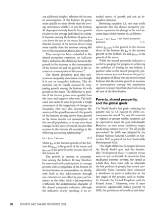 26	 POVERTY AND SHARED PROSPERITY 2016
tended metric of growth and not an in-
equality indicator.
Rewriting equation 1.1, one may easily
appreciate that the shared prosperity pre-
mium represents the change in the total in-
come share of the bottom 40, as follows:
gshareB40 = g40 – gmean = the shared prosperity
premium	(1.2)
where gshareB40 is the growth in the income
share of the bottom 40; g40 is the income
growth of the bottom 40; and gmean is the
growth of the mean.
While the shared prosperity indicator is
useful in gauging the progress in achieving
the ambition of leaving no one behind, a
positive value in the shared prosperity pre-
mium ensures an extra focus on the partic-
ular progress of those who are most in need.
It shows that the relative growth in incomes
or consumption among this population
segment is larger than that observed among
the rest of the distribution.
Poverty, shared prosperity,
and the global goals
The World Bank’s first goal—reducing the
poverty rate to 3.0 percent by 2030—en-
compasses the world. Yet, not all countries
or regions or groups within countries can
be expected to reach the goal individually.
However, an even more ambitious target,
eradicating extreme poverty “for all people
everywhere” by 2030, was adopted by the
United Nations General Assembly in Sep-
tember 2015 as part of the first Sustainable
Development Goal.
This slight difference in targets between
the World Bank’s goal and the Sustain-
able Development Goal—3 percent versus
zero—is not accidental. As countries have
eradicated extreme poverty, the speed at
which they have been able to eliminate
the last pockets of poverty has varied con-
siderably. Some countries have witnessed
a slowdown in poverty reduction in the
last stages of the process, such as Austra-
lia, Canada, the United Kingdom, and the
United States.12
Moreover, even if most
countries significantly reduce poverty by
2030, the persistence of conflicts and disas-
ant additional insights. Whether the income
or consumption of the bottom 40 grows
more quickly or more slowly than the aver-
age determines whether or not the bottom
40 disproportionately benefit from growth
relative to the average individual in society.
If incomes among the bottom 40 grow at a
rate above the rate at the mean, this implies
that the incomes of the bottom 40 are rising
more rapidly than the incomes among the
rest of the population, that is, the top 60.
This concept has been embodied in the
shared prosperity premium, an indicator
that is defined as the difference between the
growth in the incomes or the consumption
of the bottom 40 and the growth in the in-
comes or consumption of the mean.10
The shared prosperity goal thus pos-
sesses an inequality dimension even though
it is not an inequality indicator. This di-
mension can be readily assessed by com-
paring growth among the bottom 40 with
growth at the mean. The difference is posi-
tive if the former grows more quickly than
the latter and negative otherwise. The indi-
cator can easily be used to provide a rough
assessment of the magnitude of changes in
inequality. One may also decompose the
sources of the growth measured: the growth
of the bottom 40 may derive from growth
in the mean income (or consumption) of
the overall population, or it may arise from
changes in the share of overall income that
accrues to the bottom 40 according to the
following accounting relationship:11
g40 = gmean + gshareB40,	(1.1)
where g40 is the income growth of the bot-
tom 40; gmean is the growth of the mean; and
gshareB40 is the growth in the income share of
the bottom 40.
The growth in income or consump-
tion among the bottom 40 may therefore
be associated with participation in average
growth, with a rising share of the bottom 40
in total income or consumption, or, ideally,
with both so that achievements through
one channel are not offset by poor perfor-
mance in the other. Such a decomposition
synthesizes the distributional character of
the shared prosperity indicator, although
the indicator, strictly speaking, is an ex-
 